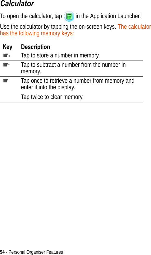 94 - Personal Organiser FeaturesCalculatorTo open the calculator, tap   in the Application Launcher.Use the calculator by tapping the on-screen keys. The calculator has the following memory keys:Key Descriptionmr+ Tap to store a number in memory.mr- Tap to subtract a number from the number in memory.mr Tap once to retrieve a number from memory and enter it into the display.Tap twice to clear memory.