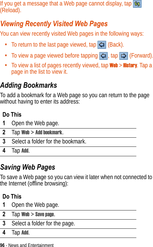 96 - News and EntertainmentIf you get a message that a Web page cannot display, tap   (Reload).Viewing Recently Visited Web PagesYou can view recently visited Web pages in the following ways:•To return to the last page viewed, tap   (Back).•To view a page viewed before tapping  , tap   (Forward).•To view a list of pages recently viewed, tap Web &gt; History. Tap a page in the list to view it.Adding BookmarksTo add a bookmark for a Web page so you can return to the page without having to enter its address:Saving Web PagesTo save a Web page so you can view it later when not connected to the Internet (offline browsing):Do This1Open the Web page.2Tap Web &gt; Add bookmark.3Select a folder for the bookmark.4Tap Add.Do This1Open the Web page.2Tap Web &gt; Save page.3Select a folder for the page.4Tap Add.