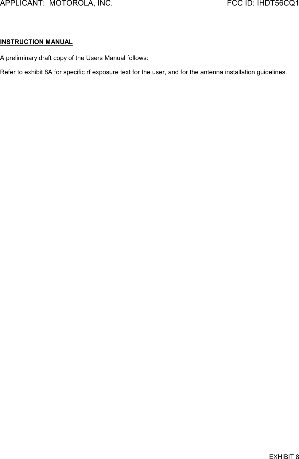 APPLICANT:  MOTOROLA, INC. FCC ID: IHDT56CQ1EXHIBIT 8INSTRUCTION MANUALA preliminary draft copy of the Users Manual follows:Refer to exhibit 8A for specific rf exposure text for the user, and for the antenna installation guidelines.
