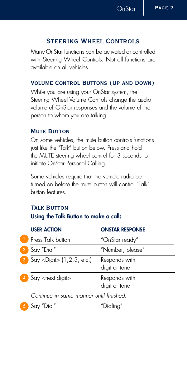 OnStarSteering Wheel ControlsMany OnStar functions can be activated or contro l l e dwith Steering Wheel Controls. Not all functions areavailable on all vehicles.Volume Control Buttons (Up and Down)While you are using your OnStar system, theSteering Wheel Volume Controls change the audiovolume of OnStar responses and the volume of theperson to whom you are talking.Mute ButtonOn some vehicles, the mute button controls functionsjust like the “Talk” button below. Press and hold the MUTE steering wheel control for 3 seconds toinitiate OnStar Personal Calling.Some vehicles re q u i r e that the vehicle radio bet u rned on before the mute button will control “Ta l k ”button feature s .Talk ButtonUsing the Talk Button to make a call:USER ACTION O N S TAR RESPONSEPress Talk button “OnStar ready“Say “Dial“ “Number, please“Say &lt;Digit&gt; (1,2,3, etc.) Responds with digit or toneSay &lt;next digit&gt; Responds with digit or toneContinue in same manner until finished.Say “Dial“ “Dialing“Page  71.2.3.4.5.