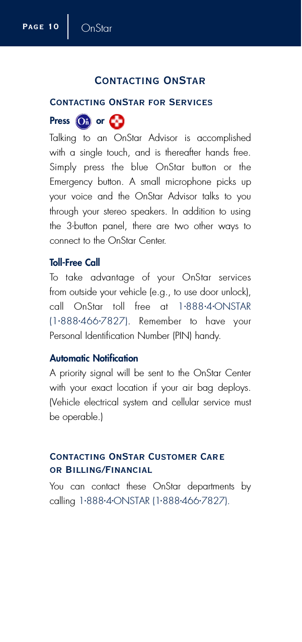 OnStarContacting OnStarContacting OnStar for ServicesP ress         or Talking to an OnStar Advisor is accomplished with a single touch, and is thereafter hands free.Simply  press  the  blue  OnStar  button  or  theEmergency button. A small microphone picks upyour voice and the OnStar Advisor talks to youthrough your stereo speakers. In addition to usingthe 3-button panel, there are two other ways to connect to the OnStar Center.To l l - F r ee CallTo  take  advantage  of  your  OnStar  serv i c e sfrom outside your vehicle (e.g., to use door unlock),call  OnStar  toll  free  at  1•8 8 8 •4•O N S TA R( 1 •8 8 8•4 6 6 •7 8 2 7 ) .  Remember  to  have  yourPersonal Identification Number (PIN) handy.Automatic NotificationA priority signal will be sent to the OnStar Centerwith your exact location if your air bag deploys.(Vehicle electrical system and cellular service mustbe operable.)Contacting OnStar Customer Careor Billing/FinancialYou can contact these OnStar departments by calling 1•888•4•ONSTAR (1•888•466•7827).Page 1 0