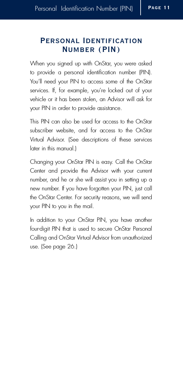 Personal  Identification Number (PIN)Personal IdentificationNumber (PIN)When you signed up with OnStar, you were asked to  provide  a  personal  identification  number  (PIN). You’ll need your PIN to access some of the OnStars e rvices. If, for  example, you’re locked  out of yourvehicle or it has been stolen, an Advisor will ask foryour PIN in order to provide assistance.This PIN can also be used for access to the OnStarsubscriber  website,  and  for  access  to  the  OnStarVi rtual  Advisor.  (See  descriptions  of  these  serv i c e slater in this manual.)Changing your OnStar PIN is easy. Call the OnStarCenter  and  provide  the  Advisor  with  your  current n u m b e r, and he or she will assist you in setting up anew number. If you have forgotten your PIN, just callthe OnStar Center. For security reasons, we will sendyour PIN to you in the mail.In  addition  to  your  OnStar PIN,  you have  anotherf o u r-digit PIN that is used to secure OnStar PersonalCalling and OnStar Vi rtual Advisor from unauthorizeduse. (See page 26.)Page 1 1