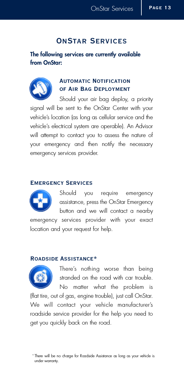 OnStar ServicesOnStar Serv i c e sThe following services are currently availablef rom OnStar:Automatic Notificationof Air Bag Deployment Should your air bag deploy, a  prioritysignal will be sent to the OnStar Center with yourv e h i c l e ’s location (as long as cellular service and thev e h i c l e ’s electrical system are operable). An Advisorwill attempt  to  contact you to assess the  nature ofyour  emergency  and  then  notify  the  necessary e m e rgency services pro v i d e r.Emergency Services Should  you  re q u i re  emergency assistance, press the OnStar Emerg e n c ybutton and we will contact a nearbye m e rgency  services  provider  with  your  exact location and your request for help.Roadside Assistance*T h e re ’s  nothing  worse  than  beingstranded on the road with car trouble.No  matter  what  the  problem  is (flat tire, out of gas, engine trouble), just call OnStar.We  will  contact  your  vehicle  manufacture r ’s roadside service provider for the help you need toget you quickly back on the road.Page 1 3*  T h e re will be no charge for Roadside Assistance as long as your vehicle isunder warr a n t y.