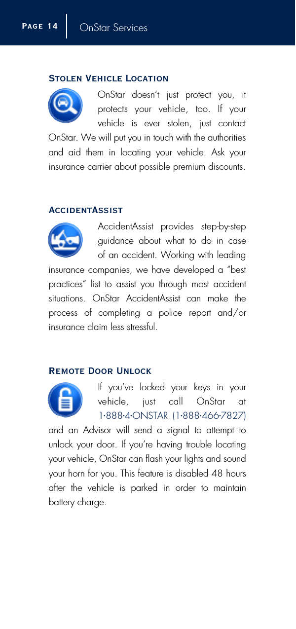 OnStar ServicesStolen Vehicle LocationOnStar doesn’t just protect you, it p rotects  your  vehicle,  too.  If  your vehicle  is  ever  stolen,  just  contactOnStar. We will put you in touch with the authoritiesand aid them in locating your vehicle. Ask yourinsurance carrier about possible premium discounts.AccidentAssistAccidentAssist  provides  step-by-stepguidance about what to do in case of an accident. Working with leadinginsurance companies, we have developed a “bestpractices“ list to assist you through most accident situations. OnStar AccidentAssist can make theprocess of completing a police report and/or insurance claim less stressful.Remote Door UnlockIf you’ve locked your keys in your vehicle,  just  call  OnStar  at1•888•4•ONSTAR (1•888•466•7827)and an Advisor will send a signal to attempt tounlock your door. If you’re having trouble locatingyour vehicle, OnStar can flash your lights and soundyour horn for you. This feature is disabled 48 hoursafter the vehicle is parked in order to maintain battery charge.Page 1 4