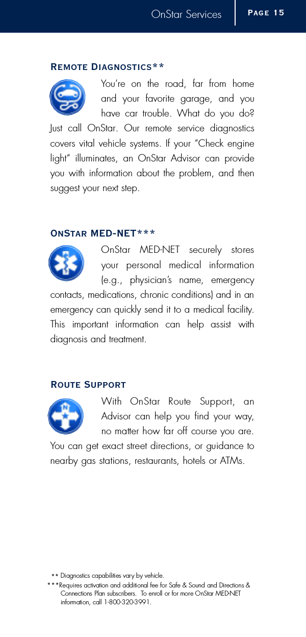 OnStar ServicesRemote Diagnostics** You’re on the road, far from home and your favorite garage, and youhave car trouble. What do you do?Just call OnStar. Our remote service diagnostics covers vital vehicle systems. If your “Check enginelight“ illuminates, an OnStar Advisor can provideyou with information about the problem, and thensuggest your next step.OnStar MED-NET***OnStar  MED-NET  securely  stores your  personal  medical  inform a t i o n(e.g.,  physician’s  name,  emergency contacts, medications, chronic conditions) and in ane m e rgency can quickly send it to a medical facility.This  important  information  can  help  assist  with diagnosis and tre a t m e n t .Route SupportWith  OnStar  Route  Support,  anAdvisor can help you  find your way,no matter how far off course you are .You can get exact street directions, or guidance tonearby gas stations, restaurants, hotels or AT M s .Page 1 5* * Diagnostics capabilities vary by vehicle.* * *R e q u i res activation and additional fee for Safe &amp; Sound and Directions &amp;Connections Plan subscribers.  To enroll or for more OnStar MED-NET i n f o r mation, call 1-800-320-3991.