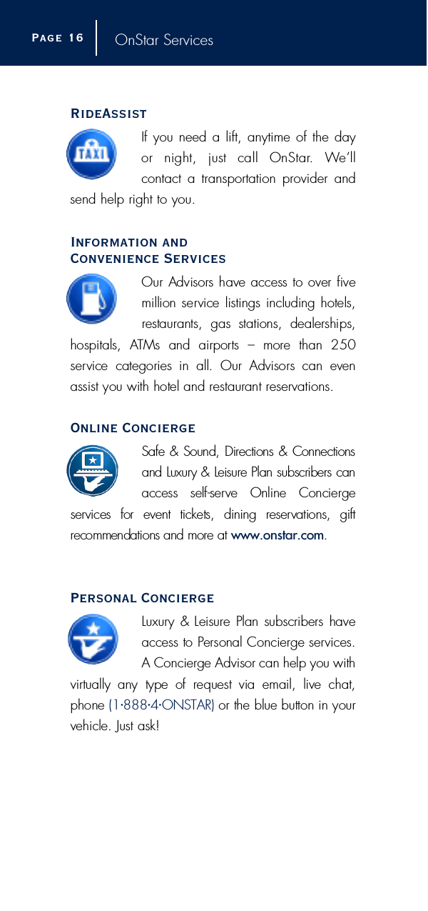 OnStar ServicesRideAssistIf you need a lift, anytime of the day or  night,  just  call  OnStar.  We’ll contact a transportation provider andsend help right to you.Information and Convenience ServicesOur Advisors have access to over fivemillion service listings including hotels,restaurants,  gas  stations,  dealerships,hospitals,  ATMs  and  airports  –  more  than  250 s e rvice  categories  in  all.  Our  Advisors  can  evenassist you with hotel and restaurant re s e rv a t i o n s .Online ConciergeSafe &amp; Sound, Directions &amp; Connectionsand Luxury &amp; Leisure Plan subscribers canaccess  self-serve  Online  Concierge s e rvices  for  event  tickets,  dining  re s e rvations,  gift recommendations and more at www.onstar.com.Personal ConciergeL u x u ry &amp; Leisure Plan subscribers haveaccess to Personal Concierge serv i c e s .A Concierge Advisor can help you withv i rtually  any  type  of  request  via  email,  live  chat,phone ( 1•8 8 8•4•O N S TA R ) or the blue button in yourvehicle. Just ask!Page 1 6