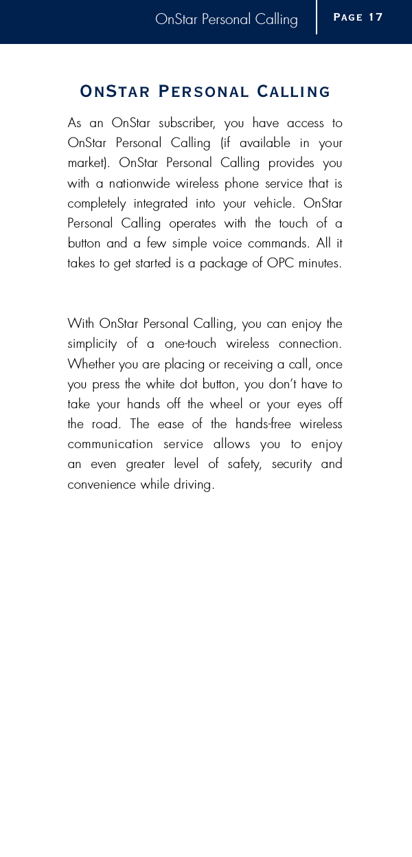 OnStar Personal CallingOnStar Personal CallingAs  an  OnStar  subscriber,  you  have  access  toOnStar  Personal  Calling  (if  available  in  your market).  OnStar  Personal  Calling  provides  youwith  a nationwide  wireless phone  service that  iscompletely  integrated  into  your  vehicle.  OnStarPersonal  Calling  operates  with  the  touch  of  a button  and a few simple voice commands. All ittakes to get started is a package of OPC minutes.With OnStar Personal Calling, you can enjoy thesimplicity  of  a  one-touch  wireless  connection.Whether you are placing or receiving a call, onceyou press the white dot button, you don’t have totake  your  hands  off  the  wheel  or  your  eyes  off the  road.  The  ease  of  the  hands-free  wireless communication  service  allows  you  to  enjoy an  even  greater  level  of  safety,  security  and convenience while driving.Page 1 7