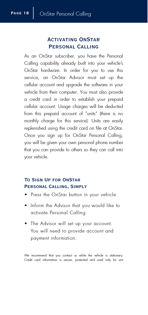 OnStar Personal CallingActivating OnStar Personal CallingAs an OnStar subscriber, you have the PersonalCalling capability already built into your vehicle’sOnStar hardware. In order for you to use this s e rvice,  an  OnStar  Advisor  must  set  up  the cellular account and upgrade the software in yourvehicle from their computer. You must also provide a credit card in order to establish your prepaid cellular account. Usage charges will be deductedfrom this prepaid account of “units“ (there is nomonthly charge for this service). Units are easilyreplenished using the credit card on file at OnStar.Once you sign up for OnStar Personal Calling, you will be given your own personal phone numberthat you can provide to others so they can call intoyour vehicle.To Sign Up for OnStar Personal Calling, Simply•P r ess the OnStar button in your vehicle•I n f o r m the Advisor that you would like toactivate Personal Calling•The Advisor will set up your account. You will need to provide account andpayment information. We  recommend  that  you  contact  us  while  the  vehicle  is  stationary.C redit  card  information  is  secure,  protected  and  used  only  for  unit Page 1 8