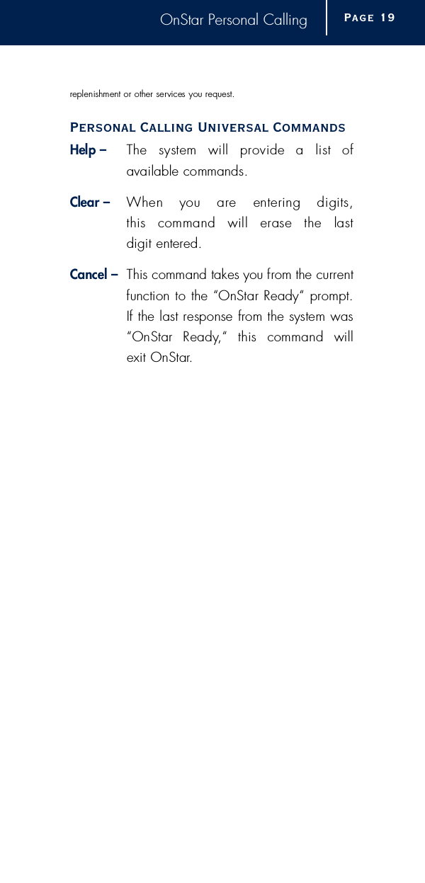 OnStar Personal Callingreplenishment or other services you re q u e s t .Personal Calling Universal CommandsHelp – The  system  will  provide  a  list  of available commands.Clear – When  you  are  entering  digits, this  command  will  erase  the  last digit entere d .Cancel – This command takes you from the curre n tfunction to the “OnStar Ready“ pro m p t .If the last response from the system was“OnStar  Ready,“  this  command  will exit OnStar.Page 1 9