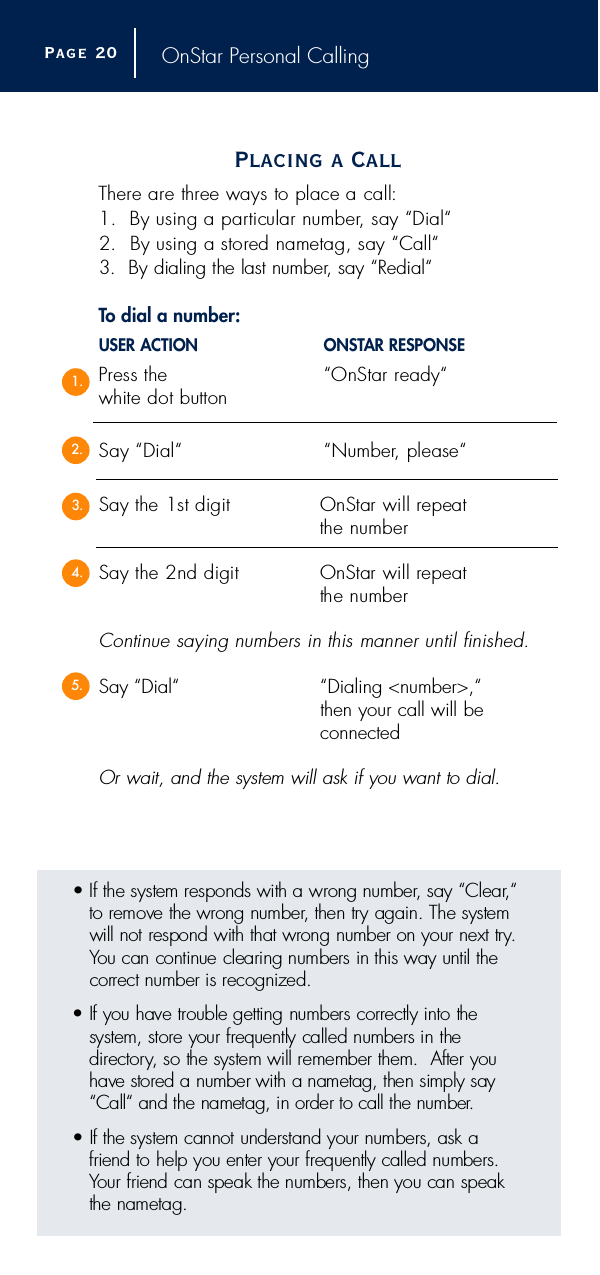 OnStar Personal CallingPlacing a CallT h e r e are three ways to place a call:1.  By using a particular number, say “Dial“2.  By using a stored nametag, say “Call“3.  By dialing the last number, say “R e d i a l“To dial a number:USER ACTION O N S TAR RESPONSEP ress the  “OnStar re a d y “white dot buttonSay “Dial“ “ N u m b e r, please“Say the 1st digit OnStar will repeat the numberSay the 2nd digit OnStar will re p e a tthe numberContinue saying numbers in this manner until finished.Say “Dial“ “Dialing &lt;number&gt;,“then your call will be connectedOr wait, and the system will ask if you want to dial.Page 2 01.2.3.4.5.• If the system responds with a wrong number, say “Clear, “to remove the wrong number, then try again. The systemwill not respond with that wrong number on your next try.You can continue clearing numbers in this way until thec o rrect number is recognized. • If you have trouble getting numbers correctly into the system, store your frequently called numbers in the d i re c t o ry, so the system will remember them.  After y o uhave stored a number with a nametag, then simply say“Call“ and the nametag, in order to call the number.• If the system cannot understand your numbers, ask a friend to help you enter your frequently called numbers.Your friend can speak the numbers, then you can speakthe nametag.