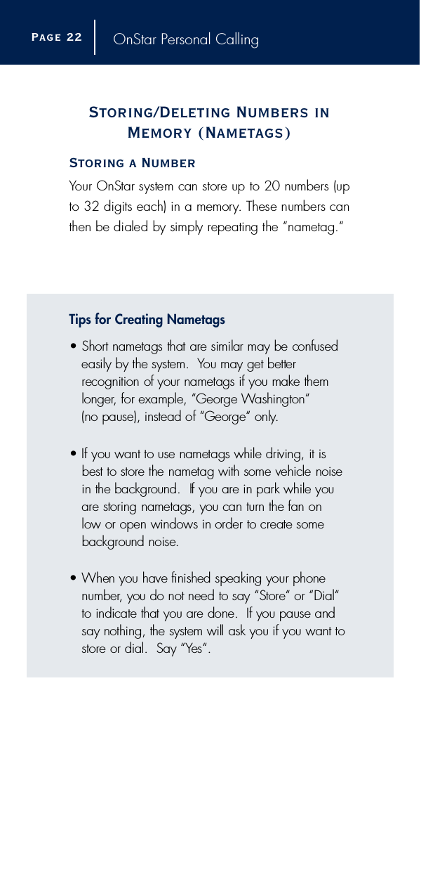 OnStar Personal CallingStoring/Deleting Numbers inMemory (Nametags)Storing a NumberYour OnStar system can store up to 20 numbers (upto 32 digits each) in a memory. These numbers canthen be dialed by simply repeating the “nametag.“Tips for Creating Nametags•S h o rt nametags that are similar may be confusedeasily by the system.  You may get better recognition of your nametags if you make theml o n g e r, for example, “George Washington“ (no pause), instead of “George“ only.• If you want to use nametags while driving, it isbest to store the nametag with some vehicle noisein the background.  If you are in park while youa re storing nametags, you can turn the fan on low or open windows in order to create someb a c k g round noise.• When you have finished speaking your phonen u m b e r, you do not need to say “Store“ or “Dial“to indicate that you are done.  If you pause andsay nothing, the system will ask you if you want tos t o re or dial.  Say “Yes“. Page 2 2