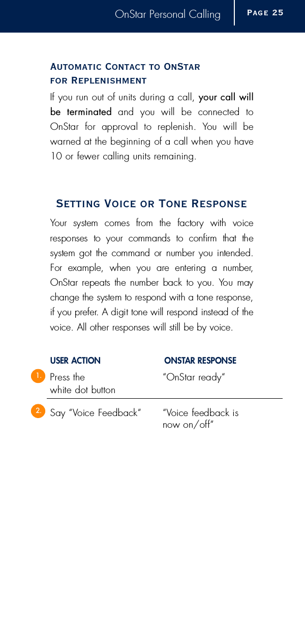 OnStar Personal CallingAutomatic Contact to OnStar for ReplenishmentIf you run out of units during a call, your call willbe  term i n a t e d and  you  will  be  connected  toOnStar  for  approval  to  replenish.  You  will  bew a r ned at the beginning of a call when you have10 or fewer calling units re m a i n i n g .Setting Voice or Tone ResponseYour  system  comes  from  the  factory  with  voice responses  to  your  commands  to  confirm  that  the system got the command or number you intended.For  example,  when  you  are  entering  a  number,OnStar repeats the number back to you. You  maychange the system to respond with a tone re s p o n s e ,if you pre f e r. A digit tone will respond instead of thevoice. All other responses will still be by voice.USER ACTION O N S TAR RESPONSEP ress the  “OnStar ready“ white dot buttonSay “Voice Feedback“ “ Voice feedback is now on/off “Page 2 51.2.