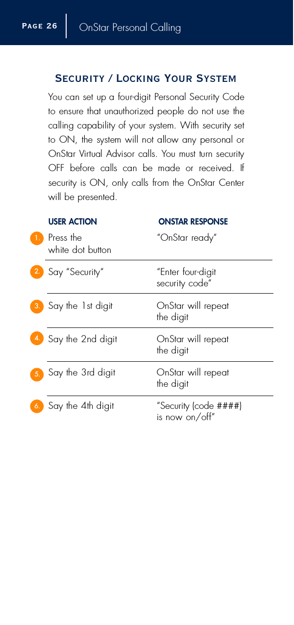 OnStar Personal CallingSecurity / Locking Your SystemYou can set up a four-digit Personal Security Codeto ensure that unauthorized people do not use thecalling capability of your system. With security setto ON, the system will not allow any personal orOnStar Vi rtual Advisor calls. You must turn securityOFF  before  calls  can  be  made  or  received.  If security is ON, only calls from the OnStar Centerwill be pre s e n t e d .USER ACTION O N S TAR RESPONSEP ress the  “OnStar ready“ white dot buttonSay “Security“ “Enter four-digit security code“Say the 1st digit OnStar will repeat the digitSay the 2nd digit OnStar will re p e a tthe digitSay the 3rd digit OnStar will repeat the digitSay the 4th digit “Security (code ####)is now on/off ”Page 2 61.2.3.4.5.6.