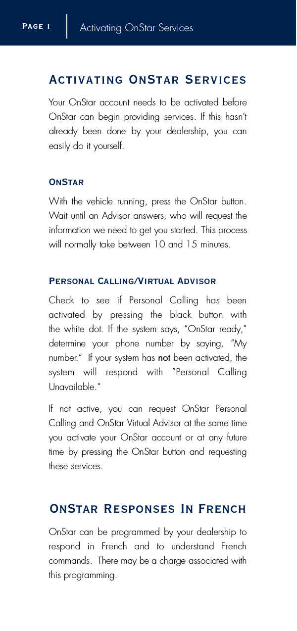 Activating OnStar Serv i c e sYour OnStar account needs to be activated beforeOnStar can begin providing services. If this hasn’ta l ready  been  done  by  your  dealership,  you  can easily do it yourself.O n S t a rWith the vehicle running, press the OnStar button.Wait until an Advisor answers, who will request thei n f o rmation we need to get you started. This pro c e s swill normally take between 10 and 15 minutes.Personal Calling/Vi rtual AdvisorCheck  to  see  if  Personal  Calling  has  been activated  by  pressing  the  black  button  with the white dot.  If  the  system says, “OnStar re a d y, ”d e t e rmine  your  phone  number  by  saying,  “My n u m b e r.“  If your system has n o t been activated, thesystem  will  respond  with  “Personal  CallingU n a v a i l a b l e . “If  not  active,  you  can  request  OnStar  PersonalCalling and OnStar Vi rtual Advisor at the same timeyou activate  your OnStar account or at any futuretime by pressing the OnStar button and re q u e s t i n gthese serv i c e s .OnStar Responses In Fre n c hOnStar can be programmed by your dealership torespond  in  French  and  to  understand  French commands.  There may be a charge associated withthis pro g r a m m i n g .Page i Activating OnStar Services