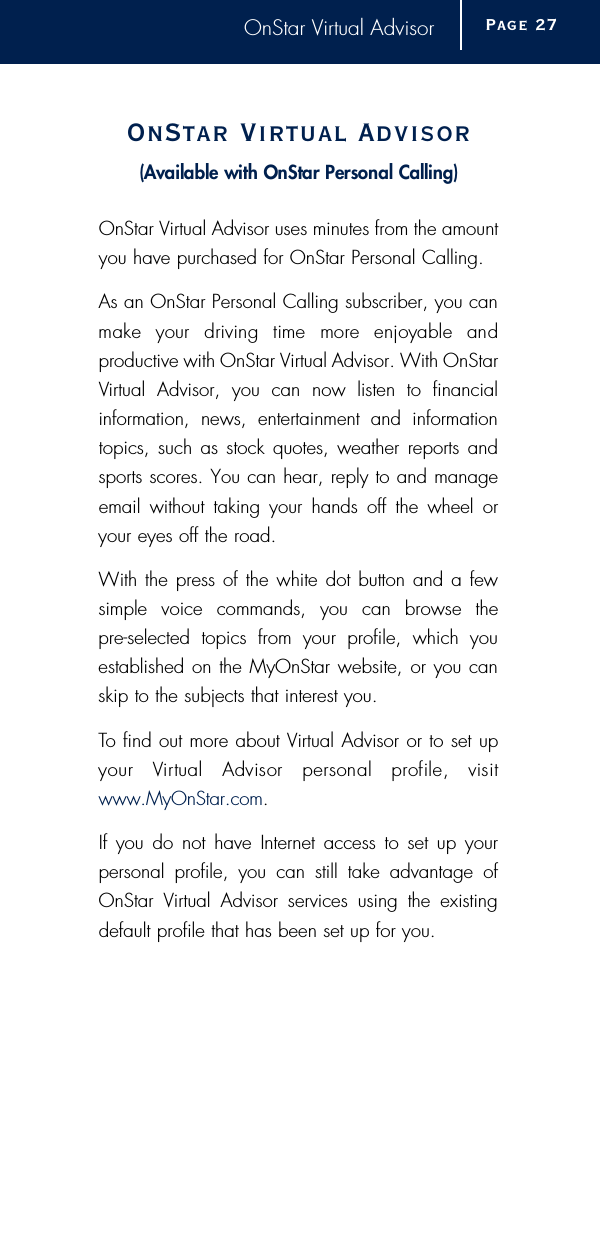 OnStar Virtual AdvisorOnStar Vi r tual Advisor( Available with OnStar Personal Calling)OnStar Virtual Advisor uses minutes from the amountyou have purchased for OnStar Personal Calling. As an OnStar Personal Calling subscriber, you canmake  your  driving  time  more  enjoyable  and productive with OnStar Virtual Advisor. With OnStarVirtual Advisor, you can now listen to financial information, news, entertainment and informationtopics, such as stock quotes, weather reports andsports scores. You can hear, reply to and manageemail without taking your hands off the wheel oryour eyes off the road. With the press of the white dot button and a fewsimple voice commands, you can browse the pre-selected topics from your profile, which youestablished on the MyOnStar website, or you canskip to the subjects that interest you. To find out more about Virtual Advisor or to set upyour  Vi r tual  Advisor  personal  profile,  visitwww.MyOnStar.com.If you do not have Internet access to set up your personal profile, you can still take advantage ofOnStar Virtual Advisor services using the existingdefault profile that has been set up for you.Page 2 7