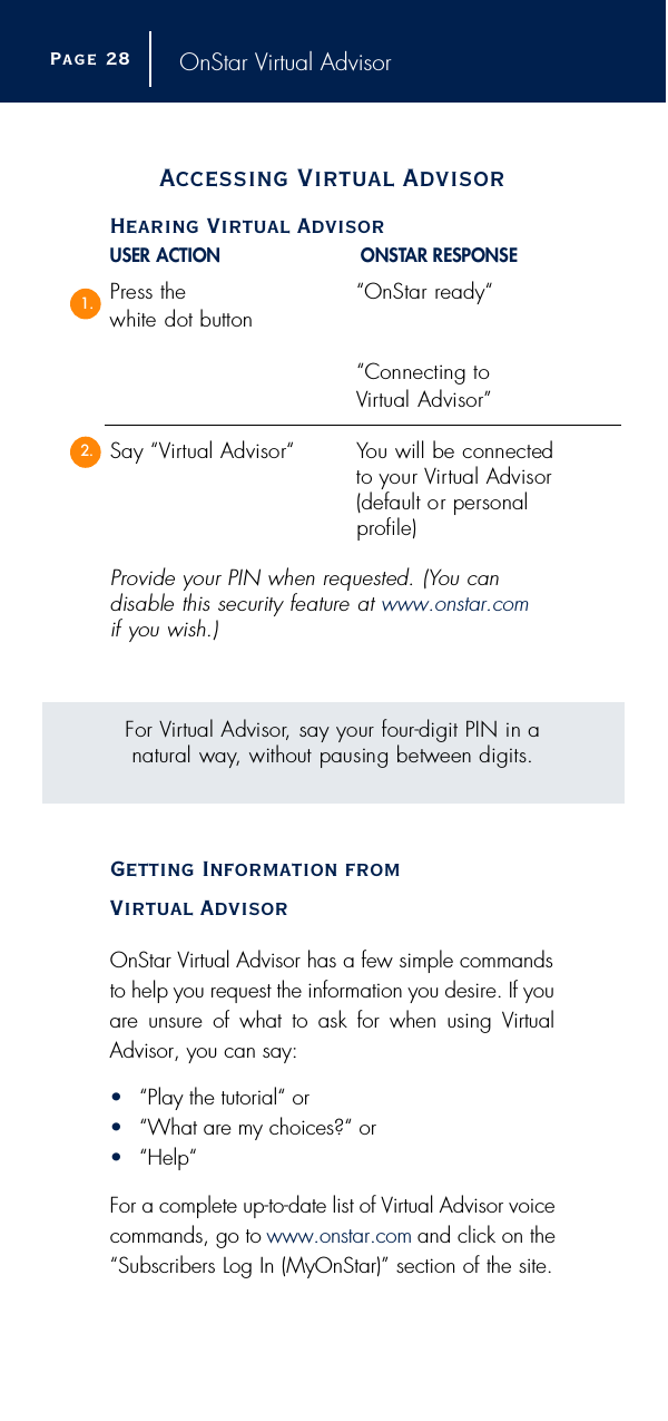 OnStar Virtual AdvisorAccessing Virtual AdvisorHearing Virtual AdvisorUSER ACTION O N S TAR RESPONSEP ress the  “OnStar re a d y “white dot button“Connecting to Vi rtual Advisor”Say “Vi rtual Advisor“ You will be connectedto your Vi rtual Advisor(default or personal p ro f i l e )P rovide your PIN when requested. (You can disable this security feature at w w w. o n s t a r. c o mif you wish.)For Vi rtual Advisor, say your four-digit PIN in anatural way, without pausing between digits.Getting Information from Virtual AdvisorOnStar Virtual Advisor has a few simple commandsto help you request the information you desire. If youare unsure of what to ask for when using VirtualAdvisor, you can say:•“Play the tutorial“ or•“What are my choices?“ or•“Help“For a complete up-to-date list of Virtual Advisor voicecommands, go to www.onstar.com and click on the“Subscribers Log In (MyOnStar)” section of the site.Page 2 81.2.