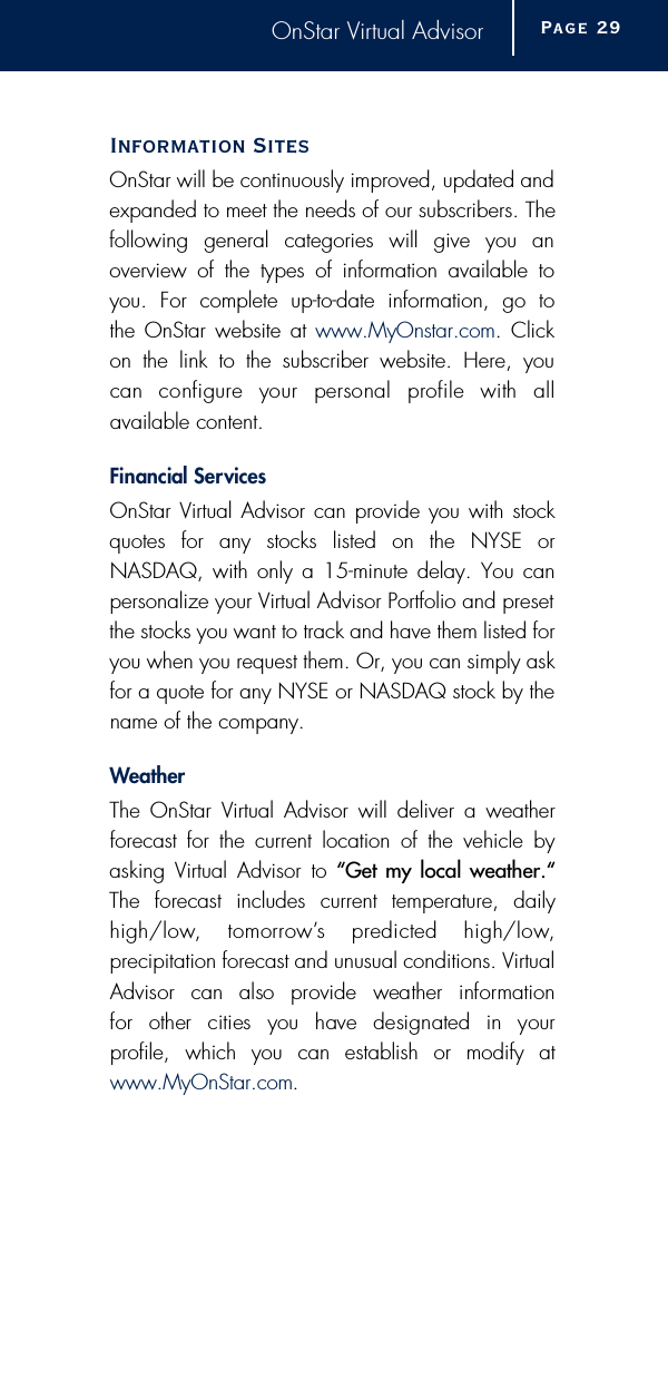 OnStar Virtual AdvisorInformation Sites OnStar will be continuously improved, updated andexpanded to meet the needs of our subscribers. Thefollowing general categories will give you anoverview of the types of information available toyou. For complete up-to-date information, go to the OnStar website at www.MyOnstar.com. Clickon the link to the subscriber website. Here, you can  configure  your  personal  profile  with  all available content. Financial Serv i c e sOnStar Virtual Advisor can provide you with stock quotes for any stocks listed on the NYSE or NASDAQ, with only a 15-minute delay. You canpersonalize your Virtual Advisor Portfolio and presetthe stocks you want to track and have them listed foryou when you request them. Or, you can simply askfor a quote for any NYSE or NASDAQ stock by thename of the company.We a t h e rThe OnStar Virtual Advisor will deliver a weatherforecast for the current location of the vehicle by asking Virtual Advisor to “Get my local weather.“The forecast includes current temperature, dailyh i g h / l o w,  tomorro w ’s  predicted  high/low, precipitation forecast and unusual conditions. VirtualAdvisor  can  also  provide  weather  information for  other  cities  you  have  designated  in  your profile, which you can establish or modify atwww.MyOnStar.com.Page 2 9