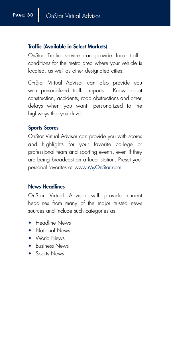 OnStar Virtual AdvisorTr a ffic (Available in Select Markets) OnStar Traffic service can provide local traffic conditions for the metro area where your vehicle islocated, as well as other designated cities.OnStar  Vi rtual  Advisor  can  also  provide  you with personalized traffic reports.  Know about construction, accidents, road obstructions and otherdelays  when  you  want,  personalized  to  the highways that you drive.S p o rts Score sOnStar Virtual Advisor can provide you with scoresand  highlights  for  your  favorite  college  or professional team and sporting events, even if theyare being broadcast on a local station. Preset yourpersonal favorites at www.MyOnStar.com.News HeadlinesOnStar  Vi rtual  Advisor  will  provide  current headlines from many of the major trusted newssources and include such categories as:•Headline News•National News•World News•Business News•Sports NewsPage 3 0