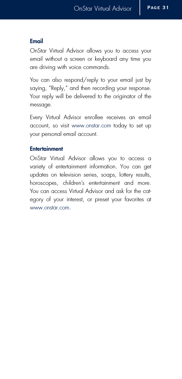 OnStar Virtual AdvisorE m a i lOnStar Virtual Advisor allows you to access youremail without a screen or keyboard any time youare driving with voice commands.You can also respond/reply to your email just bysaying, “Reply,“ and then recording your response.Your reply will be delivered to the originator of themessage.Every Virtual Advisor enrollee receives an emailaccount, so visit www.onstar.com today to set upyour personal email account.E n t e rt a i n m e n tOnStar Virtual Advisor allows you to access a variety of entertainment information. You can getupdates on television series, soaps, lottery results,h o roscopes,  childre n ’s  entertainment  and  more. You can access Virtual Advisor and ask for the cat-egory of your interest, or preset your favorites atwww.onstar.com.Page 3 1