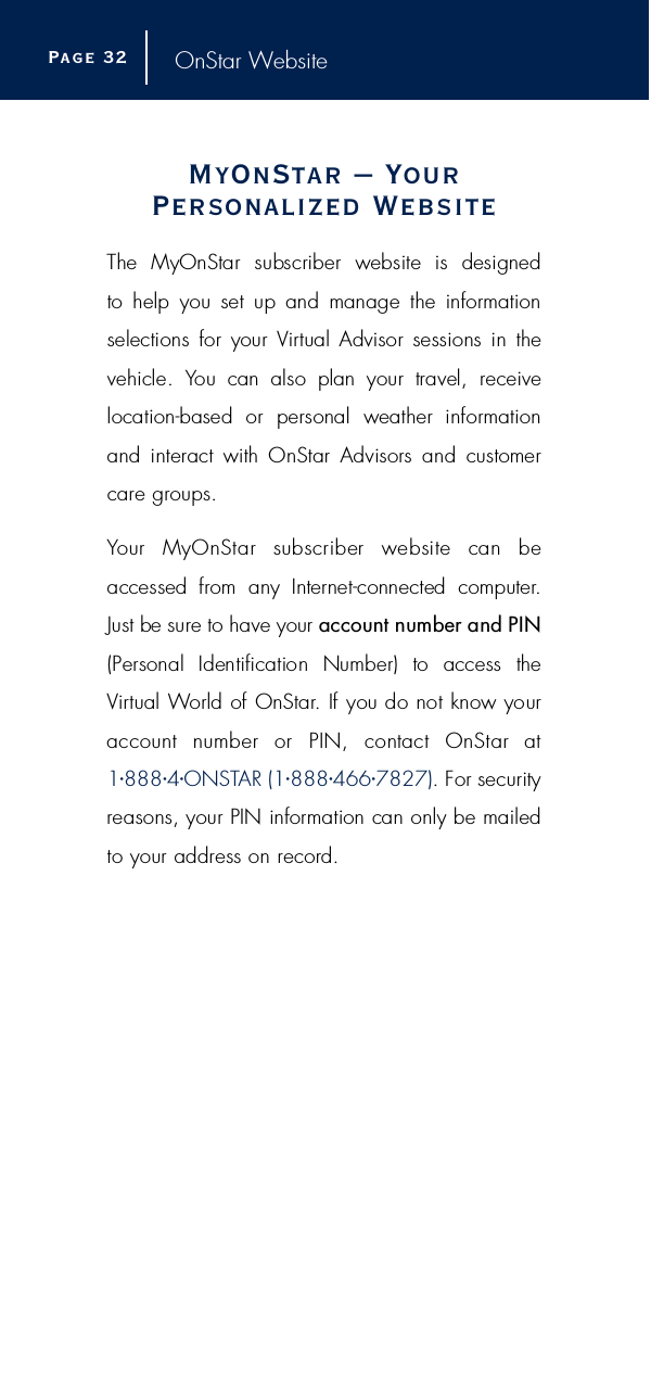 OnStar WebsiteMyOnStar – Yo u rPersonalized We b s i t eThe  MyOnStar  subscriber  website  is  designed to  help  you  set  up  and  manage  the  inform a t i o nselections  for  your  Vi rtual Advisor sessions  in  thevehicle.  You  can  also  plan  your  travel,  re c e i v elocation-based  or  personal  weather  inform a t i o nand  interact  with  OnStar  Advisors  and  customerc a re gro u p s .Your  MyOnStar  subscriber  website  can  beaccessed  from  any  Internet-connected  computer.Just be sure to have your account number and PIN(Personal  Identification  Number)  to  access  theVi rtual World of OnStar. If you do not know your account  number  or  PIN,  contact  OnStar  at1•8 8 8 •4•O N S TAR (1•8 8 8•4 6 6•7 8 2 7 ). For securityreasons, your PIN information can only be mailedto your address on re c o rd .Page 3 2