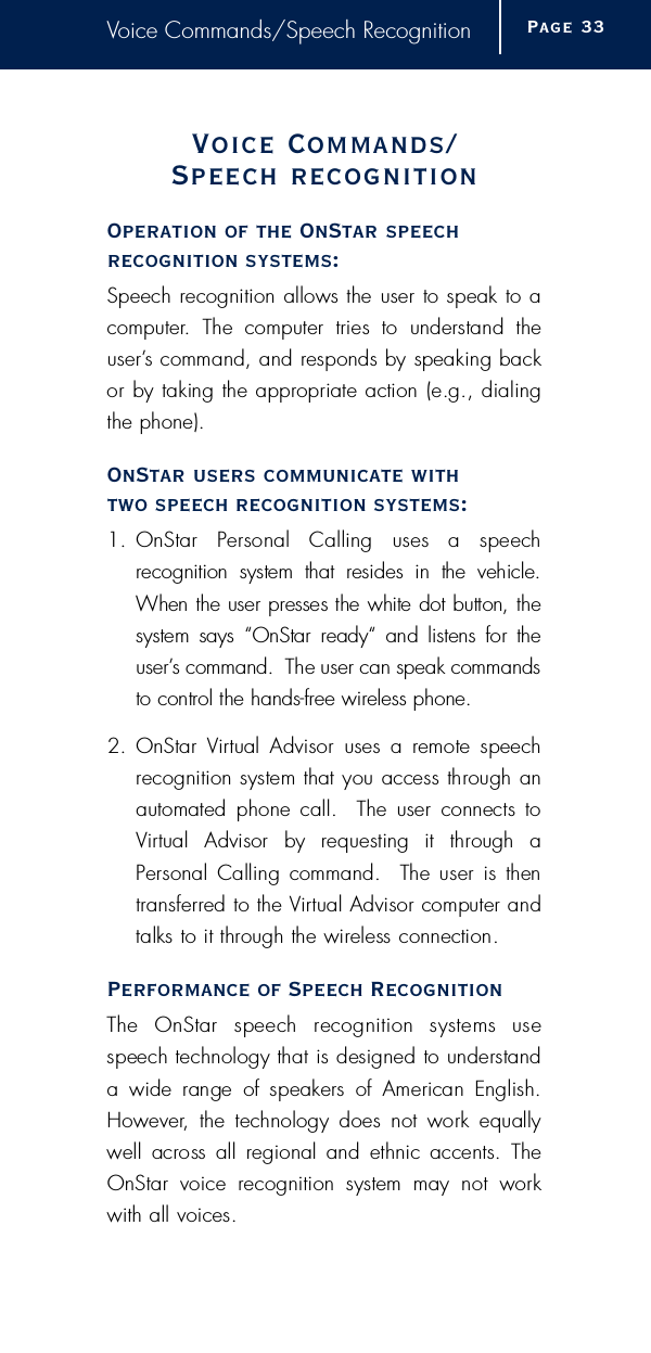 Voice Commands/Speech RecognitionVoice Commands/Speech re c o g n i t i o nOperation of the OnStar speech recognition systems:Speech recognition allows the user to speak to ac o m p u t e r.  The  computer  tries  to  understand  theu s e r ’s command, and responds by speaking backor by taking the appropriate action (e.g., dialingthe phone).OnStar users communicate with two speech recognition systems:1 . OnStar  Personal  Calling  uses  a  speech recognition  system  that  resides  in  the  vehicle.When the user presses the white dot button, the system  says  “OnStar  ready“  and  listens  for  theu s e r ’s command.  The user can speak commandsto control the hands-free wireless phone.2 . OnStar  Vi rtual  Advisor  uses  a  remote  speechrecognition system that you access through anautomated  phone call.    The  user  connects  toVi rtual  Advisor  by  requesting  it  through  aPersonal  Calling  command.    The user  is  thent r a n s f e r red to the Vi rtual Advisor computer andtalks to it through the wireless connection.Performance of Speech RecognitionThe  OnStar  speech  recognition  systems  usespeech technology that is designed to understanda  wide  range  of  speakers  of  American  English.H o w e v e r,  the  technology  does  not  work  equallywell  across  all  regional  and  ethnic  accents.  TheOnStar  voice  recognition  system  may  not  workwith all voices.Page 3 3