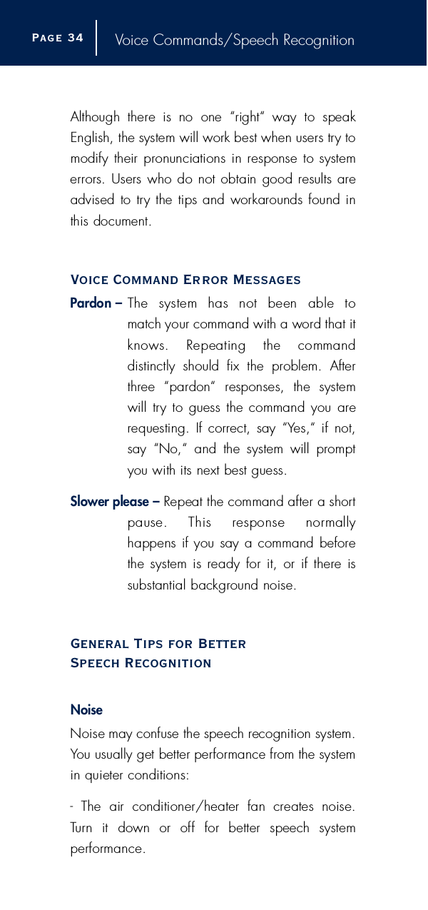 Voice Commands/Speech RecognitionAlthough  there  is  no  one  “right“  way  to  speakEnglish, the system will work best when users try tomodify  their pronunciations in response to systeme rrors. Users who do not obtain good results areadvised  to try the tips and workarounds found inthis document.Voice Command Error MessagesP a rdon – The  system  has  not  been  able  to match your command with a word that itknows.  Repeating  the  command distinctly  should  fix  the  problem.  Aftert h ree  “pardon“  responses,  the  systemwill  try to  guess the command you  arerequesting.  If correct, say  “Yes,“ if  not,say  “No,“  and  the  system  will  pro m p tyou with its next best guess.Slower please – Repeat the command after a shortpause.  This  response  normally happens if you say a command beforethe system is ready  for it,  or  if there  is substantial background noise.General Tips for Better Speech RecognitionNoise Noise may confuse the speech recognition system.You usually get better perf o rmance from the systemin quieter conditions:-  The  air  conditioner/heater  fan  creates  noise.Tu rn  it  down  or  off  for  better  speech  system p e rf o rm a n c e .Page 3 4