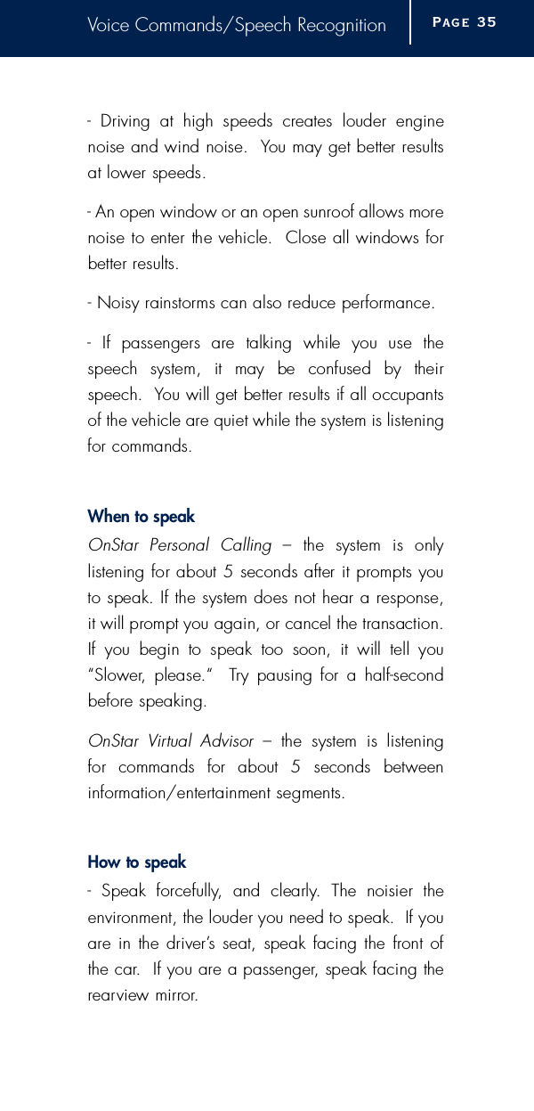 Voice Commands/Speech Recognition-  Driving  at  high  speeds  creates  louder  enginenoise and wind noise.  You may get better re s u l t sat lower speeds.- An open window or an open sunroof allows morenoise to enter the vehicle.  Close all windows forbetter re s u l t s .- Noisy rainstorms can also reduce perf o rm a n c e .-  If  passengers  are  talking  while  you  use  thespeech  system,  it  may  be  confused  by  theirspeech.  You will get better results if all occupantsof the vehicle are quiet while the system is listeningfor commands.When to speakOnStar  Personal  Calling  –  the  system  is  only listening for about 5 seconds after it prompts youto speak. If the system does not hear a re s p o n s e ,it will prompt you again, or cancel the transaction.If  you  begin  to  speak  too  soon,  it  will  tell  you“ S l o w e r,  please.“    Try  pausing for  a  half-secondb e f o re speaking.OnStar  Vi rtual  Advisor  –  the  system  is  listening for  commands  for  about  5  seconds  between i n f o rm a t i o n / e n t e rtainment segments.How to speak-  Speak  forc e f u l l y,  and  clearly.  The  noisier  the e n v i ronment, the louder you need to speak.  If youa re  in the driver’s seat, speak facing the front ofthe car.  If you are a passenger, speak facing there a rview mirro r.Page 3 5