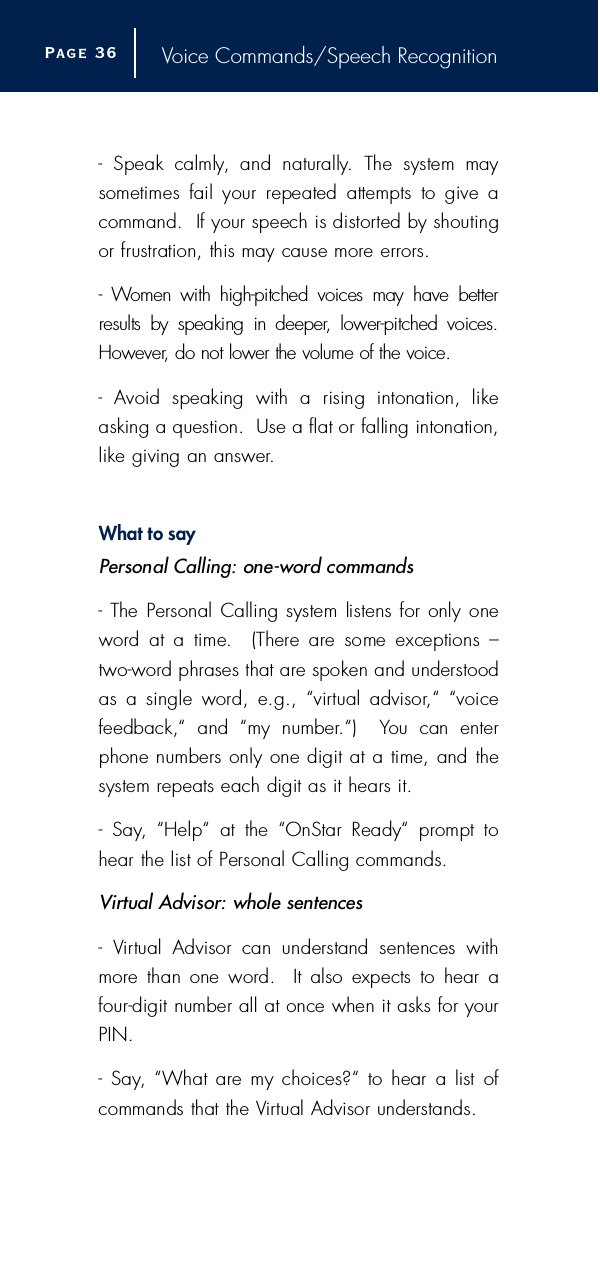 Voice Commands/Speech Recognition-  Speak  calmly,  and  naturally.  The  system  maysometimes  fail  your  repeated  attempts  to  give  acommand.  If your speech is distorted by shoutingor frustration, this may cause more erro r s .-  Women  with  high-pitched  voices  may  have  betterresults  by  speaking  in  deeper,  lower-pitched  voices.H o w e v e r, do not lower the volume of the voice.-  Avoid  speaking  with  a  rising  intonation,  like asking a question.  Use a flat or falling intonation,like giving an answer.What to sayPersonal Calling: one-word commands- The Personal Calling system  listens for only onew o rd  at  a  time.    (There  are  some  exceptions  – t w o - w o rd phrases that are spoken and understoodas  a  single  word,  e.g.,  “virtual  advisor,“  “voice feedback,“  and  “my  number.“)    You  can  enterphone numbers only one digit at a time, and thesystem repeats each digit as it hears it.-  Say,  “Help“  at  the  “OnStar  Ready“  prompt  tohear the list of Personal Calling commands.Vi rtual Advisor: whole sentences-  Vi rtual  Advisor  can  understand  sentences  withm o re  than  one  word.   It  also  expects  to  hear  af o u r -digit number all at once when it asks for yourP I N .-  Say,  “What are  my choices?“  to  hear  a  list  ofcommands that the Vi rtual Advisor understands.Page 3 6