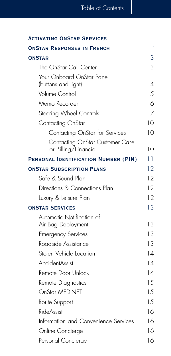 Table of ContentsActivating OnStar Services iOnStar Responses in French iOnStar  3The OnStar Call Center 3Your Onboard OnStar Panel (buttons and light) 4Volume Control 5Memo Recorder 6Steering Wheel Controls 7Contacting OnStar 10Contacting OnStar for Services 10Contacting OnStar Customer Careor Billing/Financial 10Personal Identification Number (PIN) 11OnStar Subscription Plans 12Safe &amp; Sound Plan  12Directions &amp; Connections Plan  12Luxury &amp; Leisure Plan 12OnStar Services 13Automatic Notification of Air Bag Deployment 13Emergency Services 13Roadside Assistance 13Stolen Vehicle Location 14AccidentAssist 14Remote Door Unlock 14Remote Diagnostics 15OnStar MED-NET 15Route Support 15RideAssist 16Information and Convenience Services 16Online Concierge 16Personal Concierge 16