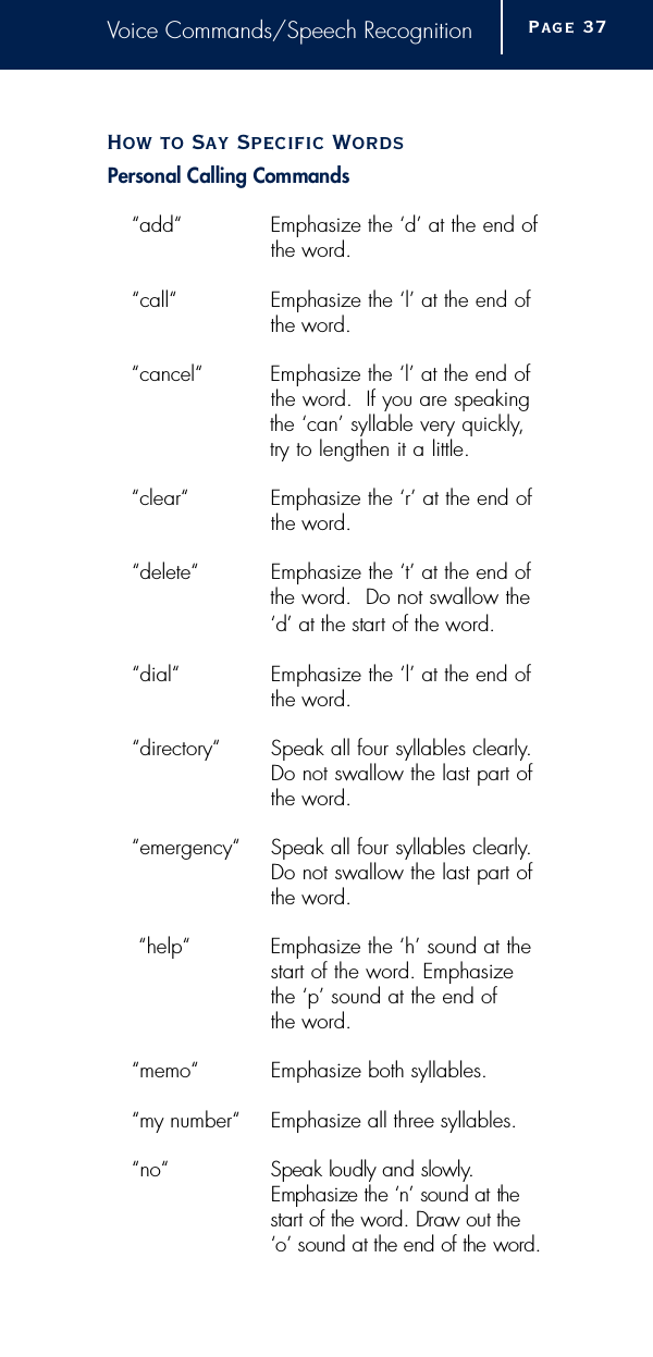 Voice Commands/Speech RecognitionHow to Say Specific WordsPersonal Calling Commands“add“ Emphasize the ‘d’ at the end ofthe word.“call“ Emphasize the ‘l’ at the end of the word.“cancel“ Emphasize the ‘l’ at the end of the word.  If you are speakingthe ‘can’ syllable very quickly,try to lengthen it a little.“clear“ Emphasize the ‘r’ at the end of the word.“delete“ Emphasize the ‘t’ at the end ofthe word.  Do not swallow the‘d’ at the start of the word .“dial“ Emphasize the ‘l’ at the end of the word.“directory“ Speak all four syllables clearly.Do not swallow the last part of the word.“emergency“ Speak all four syllables clearly.Do not swallow the last part of the word.“help“ Emphasize the ‘h’ sound at the start of the word. Emphasize the ‘p’ sound at the end of the word.“memo“ Emphasize both syllables.“my number“ Emphasize all three syllables.“no“ Speak loudly and slowly.  Emphasize the ‘n’ sound at the s t a rt of the word. Draw out the ‘o’ sound at the end of the word .Page 3 7