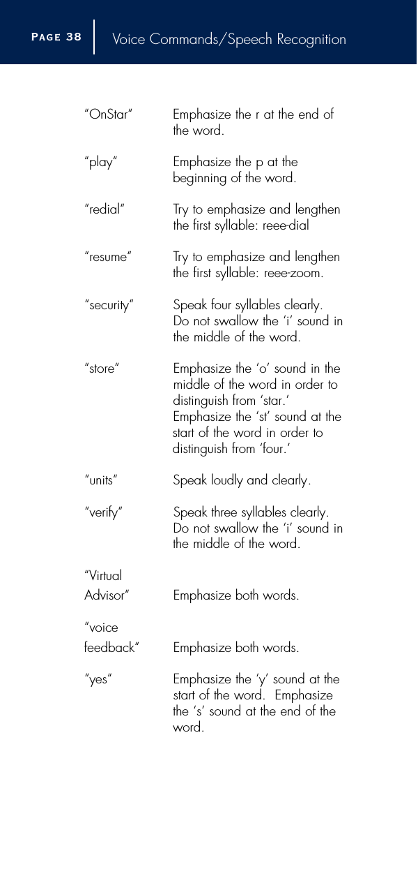 Voice Commands/Speech Recognition“OnStar“ Emphasize the r at the end of the word.“play“ Emphasize the p at the beginning of the word.“redial“ Try to emphasize and lengthen the first syllable: reee-dial“resume“ Try to emphasize and lengthen the first syllable: reee-zoom.“security“ Speak four syllables clearly.Do not swallow the ‘i’ sound inthe middle of the word.  “store“ Emphasize the ‘o’ sound in the middle of the word in order to distinguish from ‘star.’ Emphasize the ‘st’ sound at thestart of the word in order to distinguish from ‘four.’“units“ Speak loudly and clearly.“verify“ Speak three syllables clearly.Do not swallow the ‘i’ sound inthe middle of the word.  “Virtual Advisor“  Emphasize both words.“voice feedback“ Emphasize both words.“yes“ Emphasize the ‘y’ sound at the start of the word.  Emphasizethe ‘s’ sound at the end of theword.Page 3 8