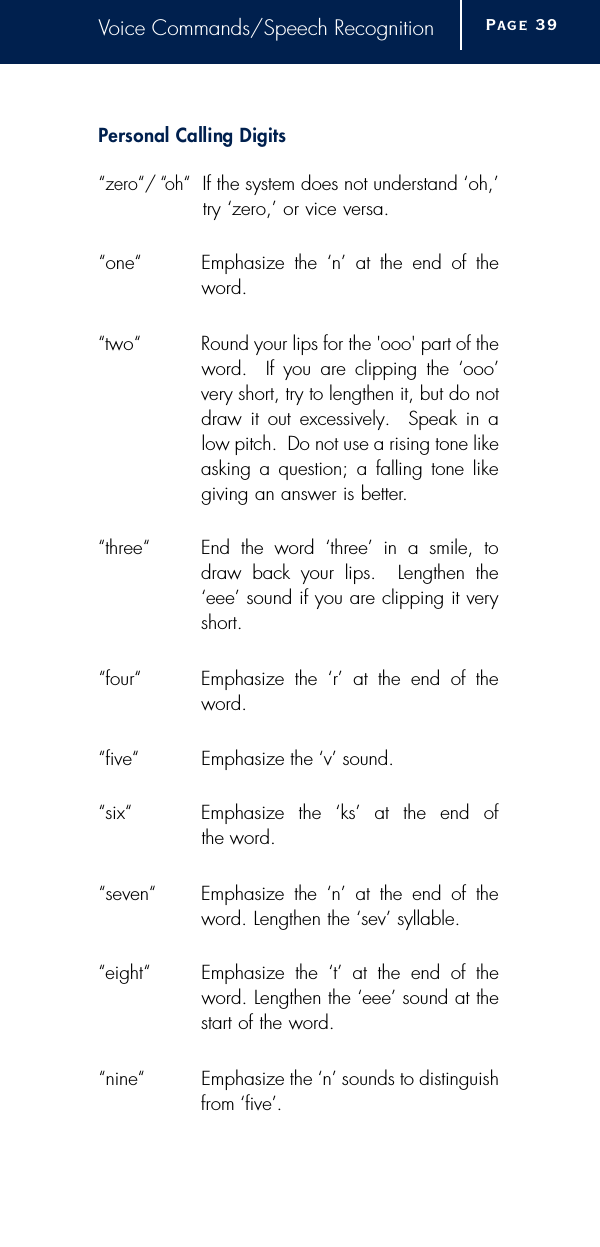 Voice Commands/Speech RecognitionPersonal Calling Digits“zero“/ “oh“If the system does not understand ‘oh,’try ‘zero,’ or vice versa.“one“Emphasize the ‘n’ at the end of theword.“two“Round your lips for the &apos;ooo&apos; part of theword.  If you are clipping the ‘ooo’very short, try to lengthen it, but do notdraw it out excessively.  Speak in alow pitch.  Do not use a rising tone likeasking a question; a falling tone likegiving an answer is better.“three“End the word ‘three’ in a smile, todraw back your lips.  Lengthen the‘eee’ sound if you are clipping it veryshort.“four“Emphasize the ‘r’ at the end of theword.“five“Emphasize the ‘v’ sound.“six“Emphasize the ‘ks’ at the end of the word.“seven“Emphasize the ‘n’ at the end of theword. Lengthen the ‘sev’ syllable.“eight“Emphasize the ‘t’ at the end of theword. Lengthen the ‘eee’ sound at thestart of the word.“nine“Emphasize the ‘n’ sounds to distinguishfrom ‘five’.Page 3 9