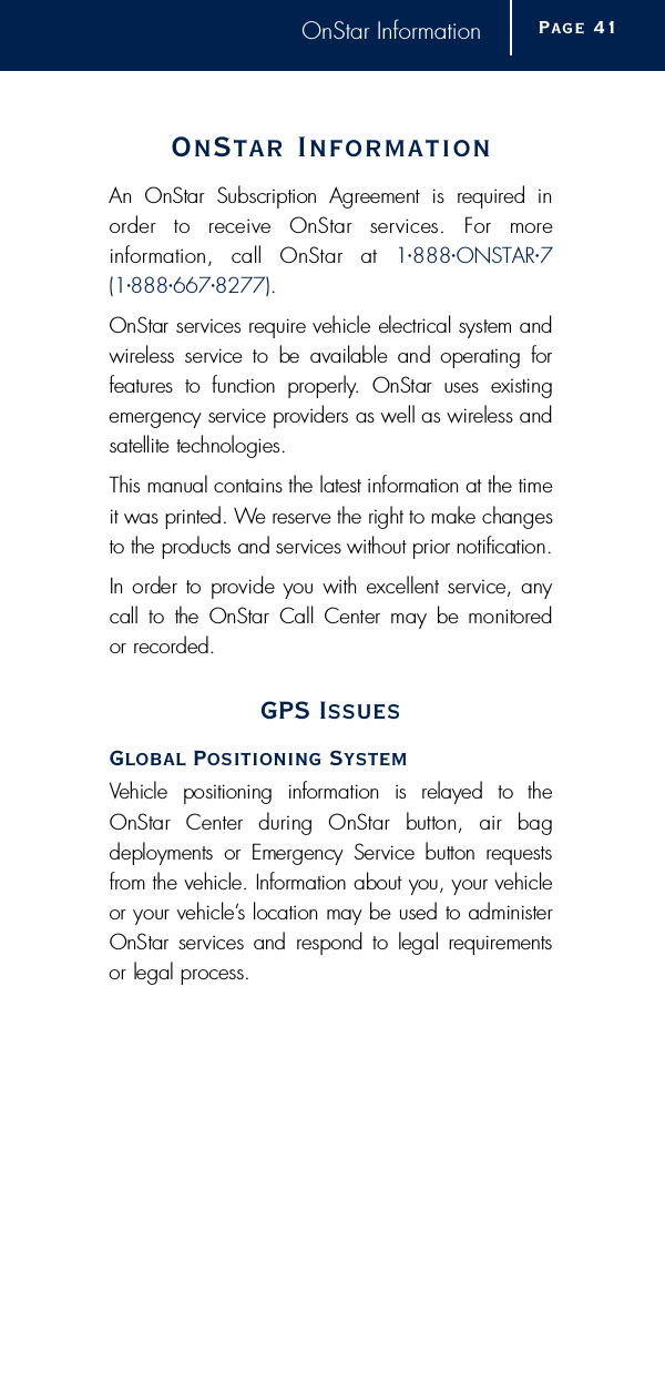 OnStar InformationOnStar Inform a t i o nAn  OnStar  Subscription  Agreement  is  re q u i red  ino rder  to  receive  OnStar  services.  For  more i n f o r mation,  call  OnStar  at  1•8 8 8•O N S TA R•7 ( 1•8 8 8•6 6 7•8 2 7 7 ).OnStar services re q u i re vehicle electrical system andw i reless service  to  be  available  and  operating  for f e a t u res  to  function  pro p e r l y.  OnStar  uses  existinge m e rgency service providers as well as wireless andsatellite technologies.This manual contains the latest information at the timeit was printed. We re s e rve the right to make changesto the products and services without prior notification.In order to provide you with excellent service, anycall  to  the  OnStar  Call Center may  be monitored or re c o rd e d .GPS IssuesGlobal Positioning SystemVehicle  positioning  information  is  relayed  to  theOnStar  Center  during  OnStar  button,  air  bag deployments  or  Emergency  Service  button  re q u e s t sf rom the vehicle. Information about you, your vehicleor your vehicle’s location may be used to administerOnStar  services  and  respond  to  legal re q u i rements or legal pro c e s s .Page 4 1