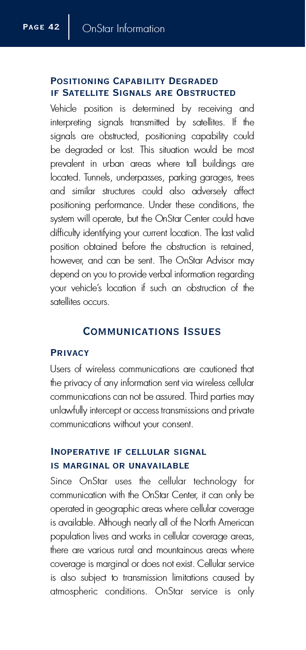 OnStar InformationPositioning Capability Degraded if Satellite Signals are ObstructedVehicle  position  is  determined  by  receiving  and i n t e r p reting  signals  transmitted  by  satellites.  If  the signals  are  obstructed,  positioning  capability  could be  degraded  or  lost.  This  situation  would  be  mostp r evalent  in  urban  areas  where  tall  buildings  are located. Tunnels, underpasses, parking garages, tre e sand  similar  stru c t u res  could  also  adversely  affect positioning perf o r mance. Under these conditions, thesystem will operate, but the OnStar Center could haved i fficulty identifying your current location. The last validposition  obtained  before  the  obstruction  is  re t a i n e d ,h o w e v e r, and can be sent. The OnStar Advisor maydepend on you to provide verbal information re g a rd i n gyour  vehicle’s  location  if  such  an  obstruction  of  the satellites occurs.Communications IssuesPrivacyUsers of wireless communications are cautioned thatthe privacy of any information sent via wireless cellularcommunications can not be assured. Third parties mayunlawfully intercept or access transmissions and privatecommunications without your consent.Inoperative if cellular signal is marginal or unavailableSince OnStar uses the cellular technology for communication with the OnStar Center, it can only beoperated in geographic areas where cellular coverageis available. Although nearly all of the North Americanpopulation lives and works in cellular coverage are a s ,t h e r e are various rural and mountainous areas wherecoverage is marginal or does not exist. Cellular serv i c eis  also  subject  to  transmission  limitations  caused  byatmospheric conditions. OnStar service is only Page 4 2