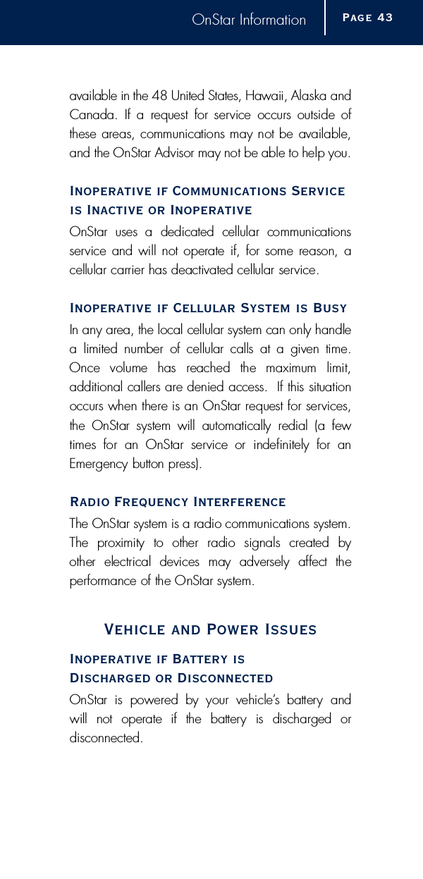 OnStar Informationavailable in the 48 United States, Hawaii, Alaska andCanada.  If a  request  for service  occurs  outside  ofthese areas, communications may not be available,and the OnStar Advisor may not be able to help you.Inoperative if Communications Serviceis Inactive or InoperativeOnStar  uses  a  dedicated  cellular  communications s e rvice and will not operate if, for some reason, a cellular carrier has deactivated cellular service. Inoperative if Cellular System is Busy In any area, the local cellular system can only handlea  limited  number  of  cellular  calls  at  a  given  time.Once  volume  has  reached  the  maximum  limit, additional callers are denied access.  If this situationoccurs when there is an OnStar request for serv i c e s ,the  OnStar  system  will  automatically  redial  (a  fewtimes  for  an  OnStar  service  or  indefinitely  for  anE m e rgency button press). Radio Frequency InterferenceThe OnStar system is a radio communications system.The  proximity  to  other  radio  signals  created  by other  electrical  devices  may  adversely  affect  the p e rf o r mance of the OnStar system.Vehicle and Power Issues Inoperative if Battery is Discharged or DisconnectedOnStar  is  powered  by  your  vehicle’s  battery  and will  not  operate  if  the  battery  is  discharged  or d i s c o n n e c t e d .Page 4 3