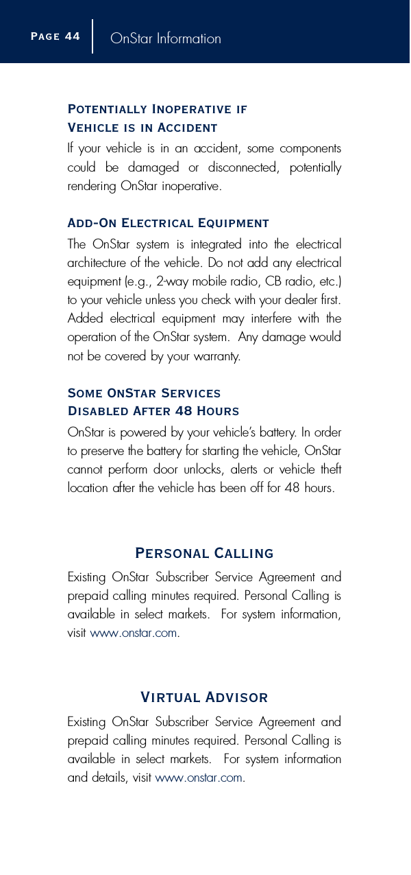 OnStar InformationPotentially Inoperative if Vehicle is in AccidentIf your vehicle is in an accident, some componentscould  be  damaged  or  disconnected,  potentially rendering OnStar inoperative.Add-On Electrical EquipmentThe  OnStar  system  is  integrated  into  the  electricala rc h i t e c t u re of the vehicle. Do not add any electricalequipment (e.g., 2-way mobile radio, CB radio, etc.)to your vehicle unless you check with your dealer first.Added  electrical  equipment  may  interf e re  with  theoperation of the OnStar system.  Any damage wouldnot be covered by your warr a n t y.Some OnStar Services Disabled After 48 HoursOnStar is powered by your vehicle’s battery. In ord e rto pre s e rve the battery for starting the vehicle, OnStarcannot perf o rm door unlocks, alerts  or  vehicle theftlocation after the vehicle has been off for 48 hours.Personal CallingExisting  OnStar  Subscriber  Service  Agreement  andp repaid calling minutes re q u i red. Personal Calling isavailable in select markets.  For system inform a t i o n ,visit w w w. o n s t a r. c o m.Virtual AdvisorExisting  OnStar  Subscriber  Service  Agreement  andp repaid calling minutes re q u i red. Personal Calling isavailable  in select markets.   For system inform a t i o nand details, visit w w w. o n s t a r. c o m.Page 4 4