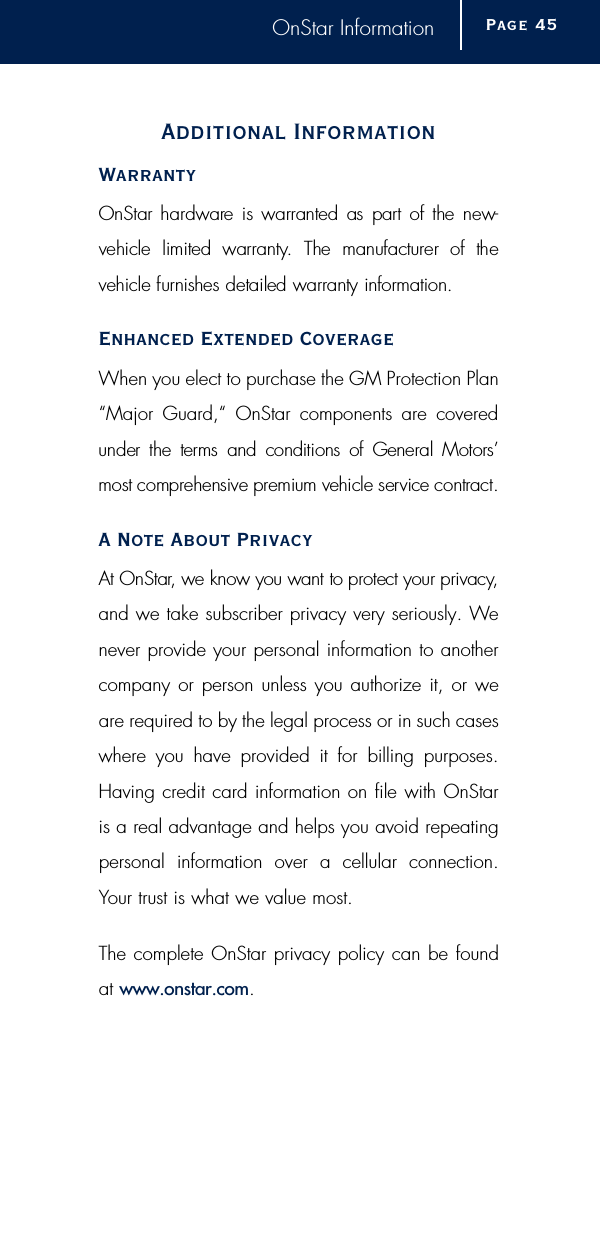 OnStar InformationAdditional InformationWarrantyOnStar hard w a re is warranted  as  part of the new-vehicle  limited  warr a n t y.  The  manufacturer  of  the vehicle furnishes detailed warranty inform a t i o n .Enhanced Extended CoverageWhen you elect to purchase the GM Protection Plan“Major Guard,“ OnStar components are coveredunder  the terms  and  conditions  of  General Motors’most comprehensive premium vehicle service contract.A Note About PrivacyAt OnStar, we know you want to protect your privacy,and we take subscriber privacy very seriously. Wenever provide your personal information to anothercompany or person unless you authorize it, or weare required to by the legal process or in such caseswhere you have provided it for billing purposes.Having credit card information on file with OnStaris a real advantage and helps you avoid repeatingpersonal information over a cellular connection.Your trust is what we value most.The complete OnStar privacy policy can be found at www.onstar.com.Page 4 5