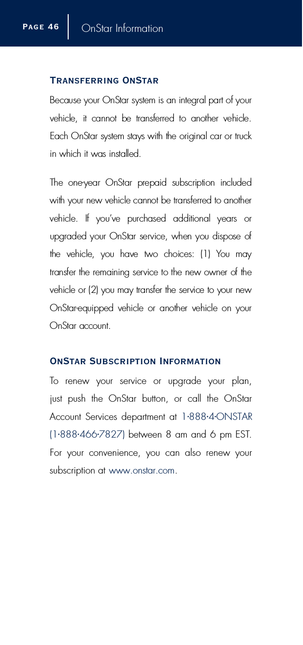 OnStar InformationTransferring OnStarBecause your OnStar system is an integral part of yourvehicle,  it  cannot  be  transferred  to  another  vehicle.Each OnStar system stays with the original car or tru c kin which it was installed.The  one-year  OnStar  prepaid  subscription  includedwith your new vehicle cannot be transferred to anothervehicle.  If  you’ve  purchased  additional  years  orupgraded your OnStar service, when you dispose ofthe  vehicle,  you  have  two  choices:  (1)  You  may transfer the remaining service to the new owner of thevehicle or (2) you may transfer the service to your newO n S t a r-equipped  vehicle  or  another  vehicle  on yourOnStar account.OnStar Subscription InformationTo renew your service or upgrade your plan,just push the OnStar button, or call the OnStarAccount Services department at 1•888•4•ONSTAR(1•888•466•7827) between 8 am and 6 pm EST.For your convenience, you can also renew your subscription at www.onstar.com.Page 4 6