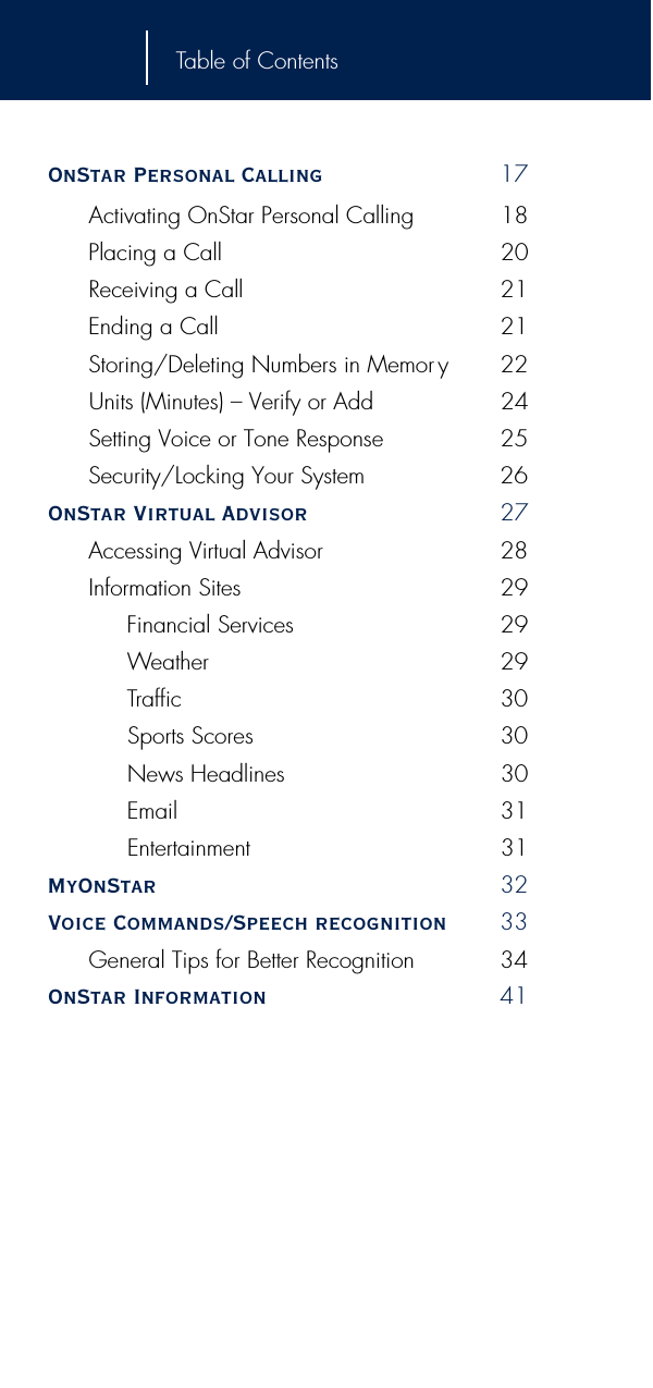 Table of ContentsOnStar Personal Calling 17Activating OnStar Personal Calling 18Placing a Call 20Receiving a Call 21Ending a Call 21Storing/Deleting Numbers in Memor y 22Units (Minutes) – Verify or Add 24Setting Voice or Tone Response 25Security/Locking Your System 26OnStar Virtual Advisor 27Accessing Virtual Advisor 28Information Sites 29Financial Services 29Weather 29Traffic 30Sports Scores 30News Headlines 30Email 31Entertainment 31MyOnStar 32Voice Commands/Speech recognition 33General Tips for Better Recognition 34OnStar Information 41