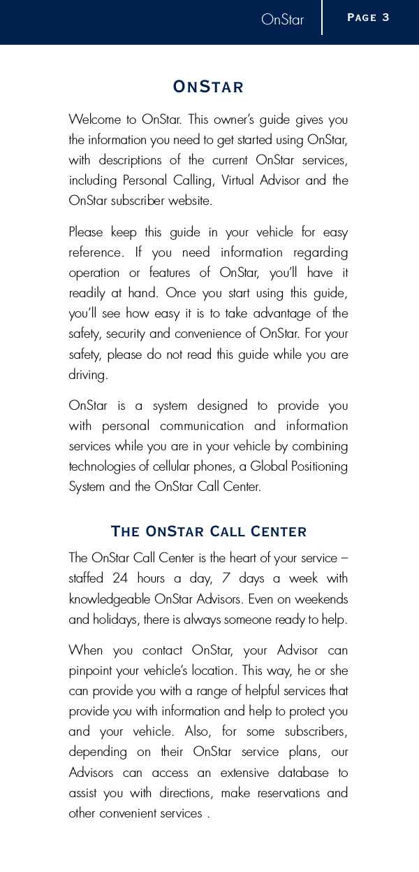 OnStarO n S t a rWelcome to OnStar.  This owner’s guide gives youthe information you need to get started using OnStar,with  descriptions  of  the  current  OnStar  serv i c e s ,including  Personal  Calling, Vi rtual Advisor  and theOnStar subscriber website. Please  keep  this  guide  in  your  vehicle  for  easy re f e rence.  If  you  need  information  re g a rding operation  or  features  of  OnStar,  you’ll  have  it readily  at  hand.  Once  you  start  using  this  guide,you’ll see how easy it is to take advantage of thes a f e t y, security and convenience of OnStar. For yours a f e t y, please do not read this guide while you ared r i v i n g .OnStar  is  a  system  designed  to  provide  you with  personal  communication  and  information s e rvices while you are in your vehicle by combining technologies of cellular phones, a Global PositioningSystem and the OnStar Call Center.The OnStar Call CenterThe OnStar Call Center is the heart of your service –s t a ffed  24  hours  a  day,  7  days  a  week  with knowledgeable OnStar Advisors. Even on weekendsand holidays, there is always someone ready to help.When  you  contact  OnStar,  your  Advisor  can pinpoint your vehicle’s location. This way, he or shecan provide you with a range of helpful services thatp rovide you with information and help to protect youand  your  vehicle.  Also,  for  some  subscribers,depending  on  their  OnStar  service  plans,  ourAdvisors  can  access  an  extensive  database  to assist  you  with  directions,  make  re s e rvations  andother convenient services .Page 3