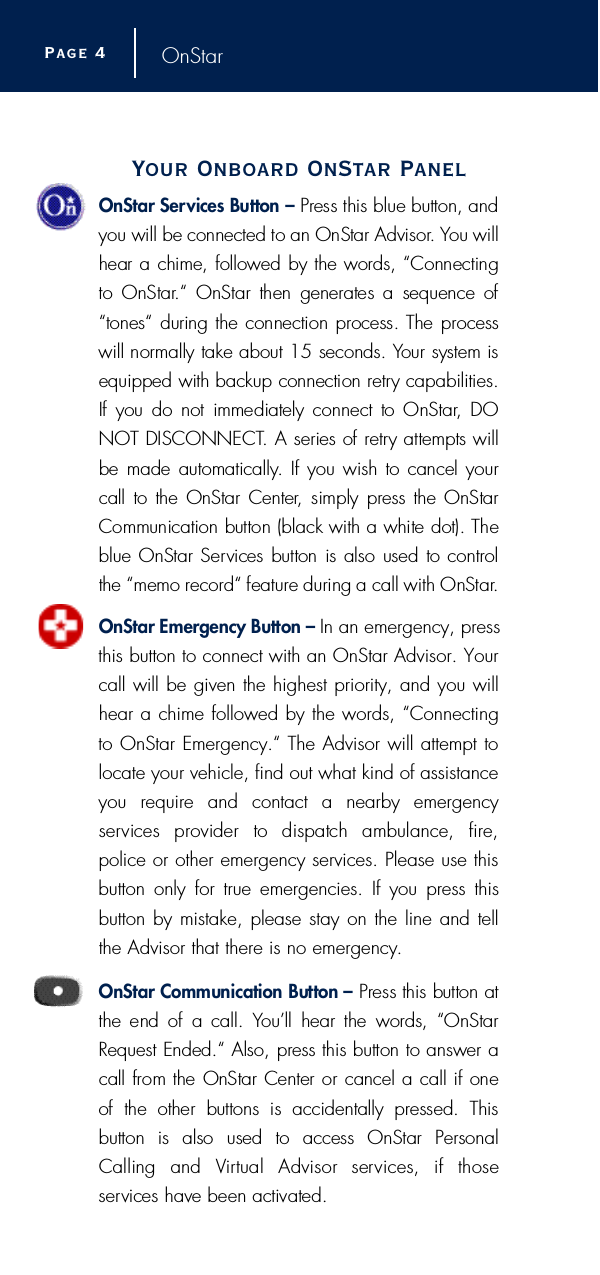 OnStarYour Onboard OnStar PanelOnStar Services Button – P r ess this blue button, andyou will be connected to an OnStar Advisor. You willhear a chime, followed by the words, “Connectingto  OnStar.“  OnStar  then  generates  a  sequence  of“tones“ during the connection process. The pro c e s swill normally take about 15 seconds. Your system isequipped with backup connection re t ry capabilities.If  you  do not  immediately connect to OnStar, DONOT DISCONNECT. A series of re t ry attempts willbe made automatically. If you wish to cancel yourcall to the OnStar Center,  simply press the OnStarCommunication button (black with a white dot). Theblue OnStar Services button is also used to contro lthe “memo re c o rd“ feature during a call with OnStar.OnStar Emergency Button – In an emergency, pressthis button to connect with an OnStar Advisor. Yourcall will be given the highest priority, and you willhear a chime followed by the words, “Connectingto OnStar Emergency.“ The Advisor will attempt tolocate your vehicle, find out what kind of assistanceyou require and contact a nearby emergency s e rvices  provider  to  dispatch  ambulance,  fire ,police or other emergency services. Please use thisbutton only for true emergencies. If you press thisbutton by mistake, please stay on the line and tellthe Advisor that there is no emergency.OnStar Communication Button – P ress this button atthe end of  a call.  You’ll  hear the  words,  “OnStarRequest Ended.“ Also, press this button to answer acall from the OnStar Center or cancel a call if one of  the  other  buttons  is  accidentally  pressed.  This button  is  also  used  to  access  OnStar  PersonalCalling  and  Vi rtual  Advisor  services,  if  those s e rvices have been activated.Page 4