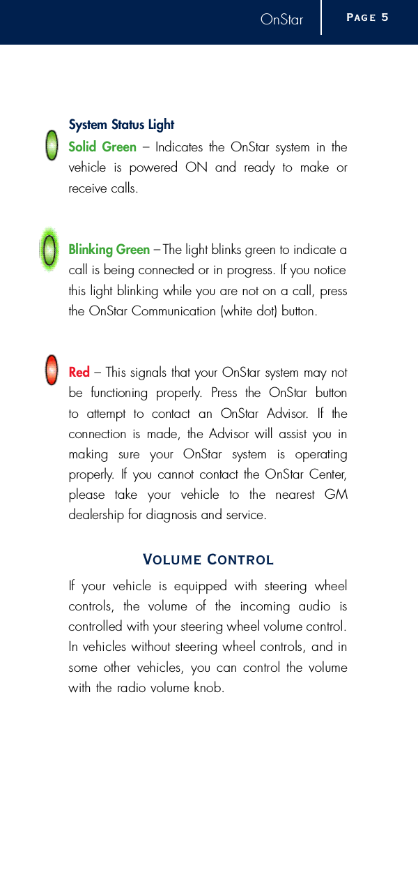 OnStarSystem Status LightSolid Green –Indicates the OnStar system in thevehicle is powered ON and ready to make orreceive calls. Blinking Gre e n – The light blinks green to indicate acall is being connected or in progress. If you noticethis light blinking while you are not on a call, pressthe OnStar Communication (white dot) button.Red – This signals that your OnStar system may notbe  functioning  pro p e r l y.  Press  the  OnStar  button to  attempt  to  contact  an  OnStar  Advisor.  If  the connection is  made, the Advisor will  assist you inmaking  sure  your  OnStar  system  is  operating p ro p e r l y.  If  you cannot contact the OnStar Center,please  take  your  vehicle  to  the  nearest  GM dealership for diagnosis and serv i c e .Volume ControlIf  your  vehicle  is  equipped  with  steering  wheelc o n t rols,  the  volume  of  the  incoming  audio  is c o n t r olled with your steering wheel volume contro l .In vehicles without steering wheel controls, and insome  other  vehicles,  you  can  control  the  volumewith the radio volume knob.Pag e 5