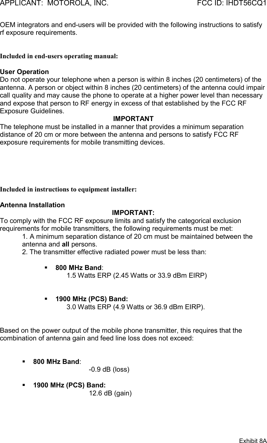 APPLICANT:  MOTOROLA, INC. FCC ID: IHDT56CQ1Exhibit 8AOEM integrators and end-users will be provided with the following instructions to satisfyrf exposure requirements.Included in end-users operating manual:User OperationDo not operate your telephone when a person is within 8 inches (20 centimeters) of theantenna. A person or object within 8 inches (20 centimeters) of the antenna could impaircall quality and may cause the phone to operate at a higher power level than necessaryand expose that person to RF energy in excess of that established by the FCC RFExposure Guidelines.IMPORTANTThe telephone must be installed in a manner that provides a minimum separationdistance of 20 cm or more between the antenna and persons to satisfy FCC RFexposure requirements for mobile transmitting devices.Included in instructions to equipment installer:Antenna InstallationIMPORTANT:To comply with the FCC RF exposure limits and satisfy the categorical exclusionrequirements for mobile transmitters, the following requirements must be met:1. A minimum separation distance of 20 cm must be maintained between theantenna and all persons.2. The transmitter effective radiated power must be less than:§ 800 MHz Band:1.5 Watts ERP (2.45 Watts or 33.9 dBm EIRP)§ 1900 MHz (PCS) Band:3.0 Watts ERP (4.9 Watts or 36.9 dBm EIRP).Based on the power output of the mobile phone transmitter, this requires that thecombination of antenna gain and feed line loss does not exceed:§ 800 MHz Band:-0.9 dB (loss)§ 1900 MHz (PCS) Band:12.6 dB (gain)