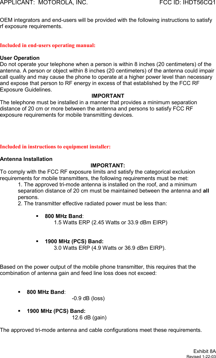 APPLICANT:  MOTOROLA, INC. FCC ID: IHDT56CQ1Exhibit 8ARevised 1-22-03OEM integrators and end-users will be provided with the following instructions to satisfyrf exposure requirements.Included in end-users operating manual:User OperationDo not operate your telephone when a person is within 8 inches (20 centimeters) of theantenna. A person or object within 8 inches (20 centimeters) of the antenna could impaircall quality and may cause the phone to operate at a higher power level than necessaryand expose that person to RF energy in excess of that established by the FCC RFExposure Guidelines.IMPORTANTThe telephone must be installed in a manner that provides a minimum separationdistance of 20 cm or more between the antenna and persons to satisfy FCC RFexposure requirements for mobile transmitting devices.Included in instructions to equipment installer:Antenna InstallationIMPORTANT:To comply with the FCC RF exposure limits and satisfy the categorical exclusionrequirements for mobile transmitters, the following requirements must be met:1. The approved tri-mode antenna is installed on the roof, and a minimumseparation distance of 20 cm must be maintained between the antenna and allpersons.2. The transmitter effective radiated power must be less than:§ 800 MHz Band:1.5 Watts ERP (2.45 Watts or 33.9 dBm EIRP)§ 1900 MHz (PCS) Band:3.0 Watts ERP (4.9 Watts or 36.9 dBm EIRP).Based on the power output of the mobile phone transmitter, this requires that thecombination of antenna gain and feed line loss does not exceed:§ 800 MHz Band:-0.9 dB (loss)§ 1900 MHz (PCS) Band:12.6 dB (gain)The approved tri-mode antenna and cable configurations meet these requirements.