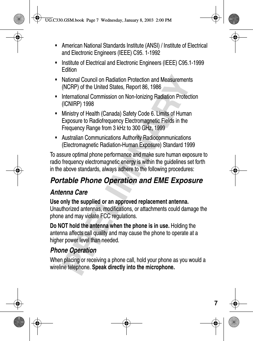 7PRELIMINARY•American National Standards Institute (ANSI) / Institute of Electrical and Electronic Engineers (IEEE) C95. 1-1992•Institute of Electrical and Electronic Engineers (IEEE) C95.1-1999 Edition•National Council on Radiation Protection and Measurements (NCRP) of the United States, Report 86, 1986•International Commission on Non-Ionizing Radiation Protection (ICNIRP) 1998•Ministry of Health (Canada) Safety Code 6. Limits of Human Exposure to Radiofrequency Electromagnetic Fields in the Frequency Range from 3 kHz to 300 GHz, 1999•Australian Communications Authority Radiocommunications (Electromagnetic Radiation-Human Exposure) Standard 1999To assure optimal phone performance and make sure human exposure to radio frequency electromagnetic energy is within the guidelines set forth in the above standards, always adhere to the following procedures:Portable Phone Operation and EME ExposureAntenna CareUse only the supplied or an approved replacement antenna. Unauthorized antennas, modifications, or attachments could damage the phone and may violate FCC regulations.Do NOT hold the antenna when the phone is in use. Holding the antenna affects call quality and may cause the phone to operate at a higher power level than needed.Phone OperationWhen placing or receiving a phone call, hold your phone as you would a wireline telephone. Speak directly into the microphone.UG.C330.GSM.book  Page 7  Wednesday, January 8, 2003  2:00 PM