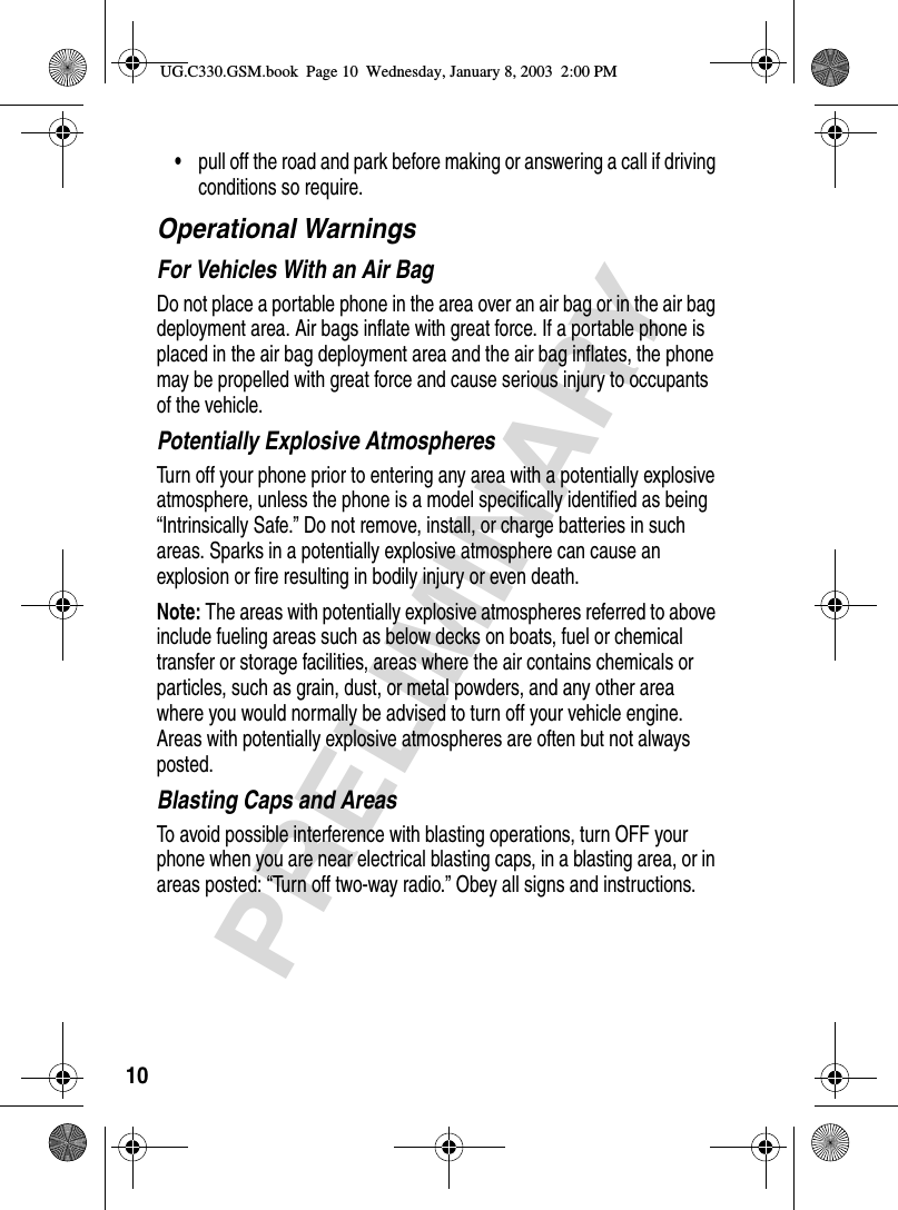 10PRELIMINARY•pull off the road and park before making or answering a call if driving conditions so require.Operational WarningsFor Vehicles With an Air BagDo not place a portable phone in the area over an air bag or in the air bag deployment area. Air bags inflate with great force. If a portable phone is placed in the air bag deployment area and the air bag inflates, the phone may be propelled with great force and cause serious injury to occupants of the vehicle.Potentially Explosive AtmospheresTurn off your phone prior to entering any area with a potentially explosive atmosphere, unless the phone is a model specifically identified as being “Intrinsically Safe.” Do not remove, install, or charge batteries in such areas. Sparks in a potentially explosive atmosphere can cause an explosion or fire resulting in bodily injury or even death.Note: The areas with potentially explosive atmospheres referred to above include fueling areas such as below decks on boats, fuel or chemical transfer or storage facilities, areas where the air contains chemicals or particles, such as grain, dust, or metal powders, and any other area where you would normally be advised to turn off your vehicle engine. Areas with potentially explosive atmospheres are often but not always posted.Blasting Caps and AreasTo avoid possible interference with blasting operations, turn OFF your phone when you are near electrical blasting caps, in a blasting area, or in areas posted: “Turn off two-way radio.” Obey all signs and instructions.UG.C330.GSM.book  Page 10  Wednesday, January 8, 2003  2:00 PM