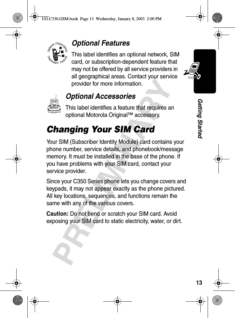 13PRELIMINARYGetting StartedOptional FeaturesThis label identifies an optional network, SIM card, or subscription-dependent feature that may not be offered by all service providers in all geographical areas. Contact your service provider for more information.Optional AccessoriesThis label identifies a feature that requires an optional Motorola Original™ accessory.Changing Your SIM CardYour SIM (Subscriber Identity Module) card contains your phone number, service details, and phonebook/message memory. It must be installed in the base of the phone. If you have problems with your SIM card, contact your service provider.Since your C350 Series phone lets you change covers and keypads, it may not appear exactly as the phone pictured. All key locations, sequences, and functions remain the same with any of the various covers.Caution: Do not bend or scratch your SIM card. Avoid exposing your SIM card to static electricity, water, or dirt.UG.C330.GSM.book  Page 13  Wednesday, January 8, 2003  2:00 PM