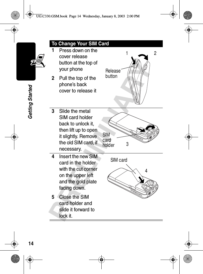 14PRELIMINARYGetting StartedTo Change Your SIM Card1Press down on the cover release button at the top of your phone2Pull the top of the phone’s back cover to release it 3Slide the metal SIM card holder back to unlock it, then lift up to open it slightly. Remove the old SIM card, if necessary. 4Insert the new SIM card in the holder with the cut corner on the upper left and the gold plate facing down.5Close the SIM card holder and slide it forward to lock it. Release button12SIM card holder 3SIM card 4UG.C330.GSM.book  Page 14  Wednesday, January 8, 2003  2:00 PM