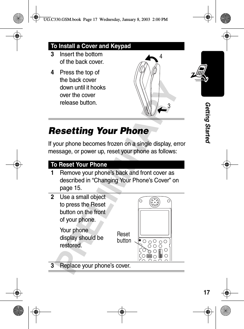 17PRELIMINARYGetting StartedResetting Your PhoneIf your phone becomes frozen on a single display, error message, or power up, reset your phone as follows:3Insert the bottom of the back cover.4Press the top of the back cover down until it hooks over the cover release button. To Reset Your Phone1Remove your phone’s back and front cover as described in “Changing Your Phone’s Cover” on page 15.2Use a small object to press the Reset button on the front of your phone.Your phone display should be restored.3Replace your phone’s cover. To Install a Cover and Keypad34Reset buttonUG.C330.GSM.book  Page 17  Wednesday, January 8, 2003  2:00 PM