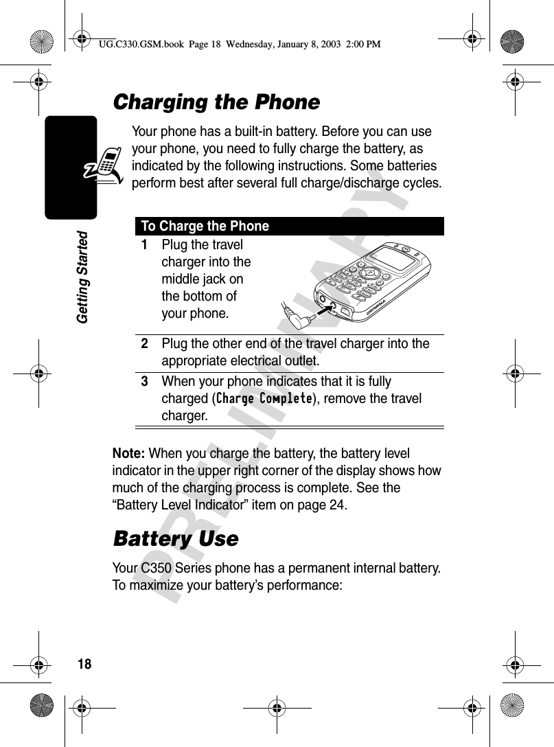 18PRELIMINARYGetting StartedCharging the PhoneYour phone has a built-in battery. Before you can use your phone, you need to fully charge the battery, as indicated by the following instructions. Some batteries perform best after several full charge/discharge cycles.Note: When you charge the battery, the battery level indicator in the upper right corner of the display shows how much of the charging process is complete. See the “Battery Level Indicator” item on page 24.Battery UseYour C350 Series phone has a permanent internal battery. To maximize your battery’s performance:To Charge the Phone1Plug the travel charger into the middle jack on the bottom of your phone. 2Plug the other end of the travel charger into the appropriate electrical outlet.3When your phone indicates that it is fully charged (Charge Complete), remove the travel charger.UG.C330.GSM.book  Page 18  Wednesday, January 8, 2003  2:00 PM